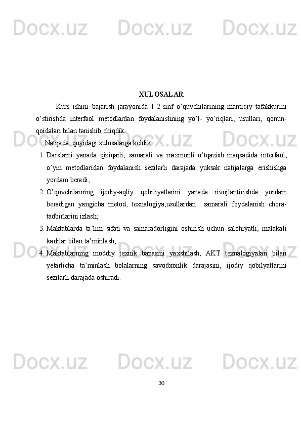 XULOSALAR
            Kurs   ishini   bajarish   jarayonida   1- 2-sinf   o’quvchilarining   mantiqiy   tafakkurini
o’stirishda   interfaol   metodlardan   foydalanishning   yo’l-   yo’riqlari,   usullari,   qonun-
qoidalari bilan tanishib chiqdik. 
      Natijada, quyidagi xulosalarga keldik:
1. Darslarni   yanada   qiziqarli ,   samarali   va   mazmunli   o ’ tqazish   maqsadida   interfaol ,
o ’ yin   metodlaridan   foydalanish   sezilarli   darajada   yuksak   natijalarga   erishishga
yordam   beradi ;
2. O ’ quvchilarning   ijodiy - aqliy   qobiliyatlarini   yanada   rivojlantirishda   yordam
beradigan   yangicha   metod ,   texnalogiya , usullardan     samarali   foydalanish   chora -
tadbirlarini   izlash ;
3. Maktablarda   ta’lim   sifati   va   samaradorligini   oshirish   uchun   salohiyatli,   malakali
kadrlar bilan ta’minlash;
4. Maktablarning   moddiy   texnik   bazasini   yaxshilash,   AKT   texnalogiyalari   bilan
yetarlicha   ta’minlash   bolalarning   savodxonlik   darajasini,   ijodiy   qobilyatlarini
sezilarli darajada oshiradi.
30 