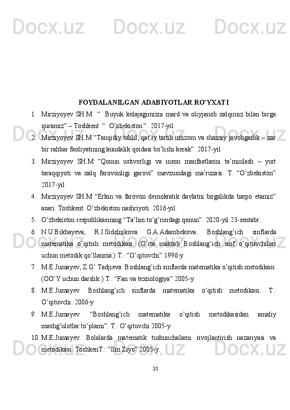 FOYDALANILGAN ADABIYOTLAR RO’YXATI
1. Mirziyoyev   SH.M     “     Buyuk   kelajagimizni   mard   va   oliyjanob   xalqimiz   bilan   birga
quramiz” – Toshkent  “  O’zbekiston “.  2017-yil. 
2. Mirziyoyev SH.M “Tanqidiy tahlil, qat’iy tartib intizom va shaxsiy javobgarlik – xar
bir rahbar faoliyatining kundalik qoidasi bo’lishi kerak”. 2017-yil 
3. Mirziyoyev   SH.M   “Qonun   ustivorligi   va   inson   manfaatlarini   ta’minlash   –   yurt
taraqqiyoti   va   xalq   farovonligi   garovi”   mavzusidagi   ma’ruzasi.   T.   “O’zbekiston”
2017-yil 
4. Mirziyoyev   SH.M   “Erkin   va   farovon   demokratik   davlatni   birgalikda   barpo   etamiz”
asari.  Toshkent. O’zbekiston nashriyoti. 2016-yil. 
5. O’zbekiston respublikasining “Ta’lim to’g’risidagi qonun”.  2020-yil 23-sentabr. 
6. N.U.Bikbayеva,   R.I.Sidеlnikova   G.A.Adambеkova.   Boshlang’ich   sinflarda
matеmatika   o’qitish   mеtodikasi.   (O’rta   maktab   Boshlang’ich   sinf   o’qituvchilari
uchun mеtodik qo’llanma.) T.: “O’qituvchi” 1996-y.
7. M.Е.Jumayеv, Z.G’ Tadjiеva.  Boshlang’ich sinflarda mat е matika o’qitish m е todikasi.
(OO’Y uchun darslik.) T.: “Fan va tеxnologiya” 2005-y.
8. M.E.Jumayеv.   Boshlang’ich   sinflarda   matеmatika   o’qitish   mеtodikasi.   T.:
O’qituvchi. 2006-y.
9. M.E.Jumayеv.   “Boshlang’ich   matеmatika   o’qitish   mеtodikasidan   amaliy
mashg’ulotlar to’plami”. T.: O’qituvchi 2005-y.
10. M.E.Jumayеv.   Bolalarda   matеmatik   tushunchalarni   rivojlantirish   nazariyasi   va
mеtodikasi. ToshkеnT.: “Ilm Ziyo” 2005-y.
31 
