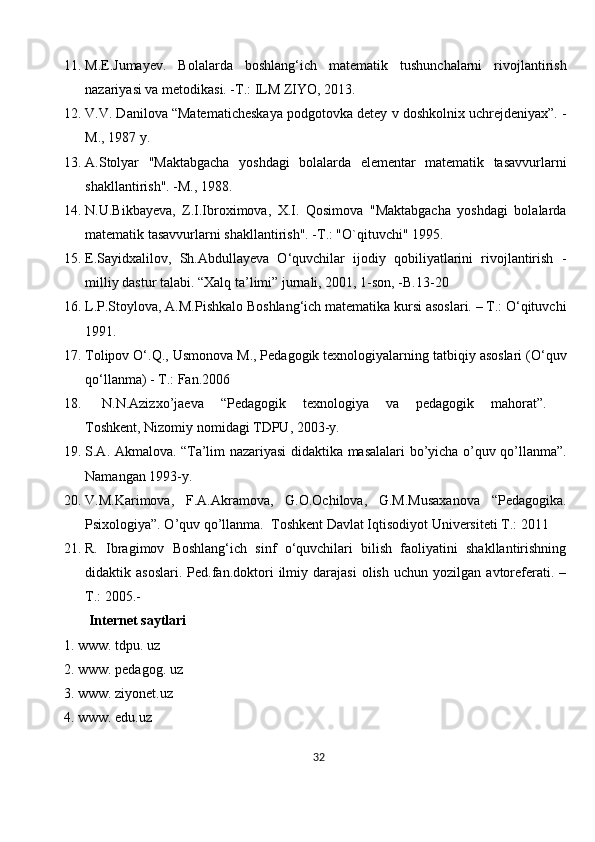 11. M.E.Jumayev.   Bolalarda   boshlang‘ich   matematik   tushunchalarni   rivojlantirish
nazariyasi va metodikasi. -T.:   ILM ZIYO , 2013.
12. V.V. Danilova “Matematicheskaya podgotovka detey v doshkolnix uchrejdeniyax”. -
M., 1987 y.
13. A.Stolyar   "Maktabgacha   yoshdagi   bolalarda   elementar   matematik   tasavvurlarni
shakllantirish". -M., 1988.
14. N.U.Bikbayeva,   Z.I.Ibroximova,   X.I.   Qosimova   "Maktabgacha   yoshdagi   bolalarda
matematik tasavvurlarni shakllantirish". -T.: "O`qituvchi" 1995.
15. E.Sayidxalilov,   Sh.Abdullayeva   O‘quvchilar   ijodiy   qobiliyatlarini   rivojlantirish   -
milliy dastur talabi.  “Xalq ta’limi” jurnali, 2001, 1-son, -B.13-20
16. L.P.Stoylova, A.M.Pishkalo Boshlang‘ich matematika kursi asoslari. – T.: O‘qituvchi
1991.
17. Tolipov O‘.Q., Usmonova M., Pedagogik texnologiyalarning tatbiqiy asoslari (O‘quv
qo‘llanma) - T.: Fan.2006
18.   N.N.Azizxo’jaeva   “Pedagogik   texnologiya   va   pedagogik   mahorat”.    
Toshkent ,   Nizomiy nomidagi TDPU , 2003-y.
19. S.A. Akmalova. “Ta’lim nazariyasi didaktika masalalari bo’yicha o’quv qo’llanma”.
Namangan 1993-y.
20. V.M.Kаrimоvа,   F.А.Аkrаmоvа,   G.О.Оchilоvа,   G.M.Musахаnоvа   “Pedagogika.
Psixologiya”. O’quv qo’llanma.    Tоshkеnt Dаvlаt Iqtisоdiyot Univеrsitеti T.: 2011
21. R.   Ibragimov   Boshlang‘ich   sinf   o‘quvchilari   bilish   faoliyatini   shakllantirishning
didaktik  asoslari.   Ped.fan.doktori   ilmiy  darajasi   olish   uchun   yozilgan  avtoreferati.  –
T.: 2005.-
  Internet saytlari 
1. www. tdpu. uz 
2. www. pedagog. uz 
3. www. ziyonet.uz 
4. www. edu.uz 
32 