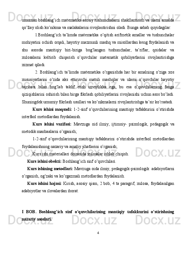 umuman boshlang’ich matematika asosiy tushunchalarni shakllantirish va ularni amalda
qo’llay olish ko’nikma va malakalarini rivojlantirishni oladi. Bunga sabab quyidagilar: 
1.Boshlang’ich   ta’limda   matematika   o’qitish   arifmetik   amallar   va   tushunchalar
mohiyatini ochish orqali, hayotiy mazmunli mashq va misollardan keng foydalanish va
shu   asosda   mantiqiy   biri-biriga   bog’langan   tushunchalar,   ta’riflar,   qoidalar   va
xulosalarni   keltirib   chiqarish   o’quvchilar   matematik   qobiliyatlarini   rivojlantirishga
xizmat qiladi. 
2.   Boshlang’ich   ta’limda   matematika   o’rganishda   har   bir   amalning   o’ziga   xos
xususiyatlarini   o’zida   aks   ettiruvchi   matnli   mashqlar   va   ularni   o’quvchilar   hayotiy
tajribasi   bilan   bog’lab   taklif   etish   uzviylikka   ega,   bu   esa   o’quvchilarning   fanga
qiziqishlarini oshirish bilan birga fikrlash qobiliyatlarini rivojlanishi uchun asos bo’ladi.
Shuningdek umumiy fikrlash usullari va ko’nikmalarni rivojlantirishga ta’sir ko’rsatadi.
Kurs ishini  maqsadi:   1- 2-sinf  o’quvchilarining mantiqiy tafakkurini  o’stirishda
interfaol metodlardan foydalanish.
Kurs   ishini   vazifasi:   Mavzu ga   oid   ilmiy,   ijtimoiy-   psixologik,   pedagogik   va
metodik manbaalarni o’rganish ;
1- 2-sinf   o’quvchilarining   mantiqiy   tafakkurini   o’stirishda   interfaol   metodlardan
foydalanishning nazariy va amaliy jihatlarini o’rganish;  
Kurs ishi materiallari doirasida  xulosa lar ishlab chiqish.
     Kurs ishini obekti:   Boshlang’ich sinf o’quvchilari.
Kurs ishining metodlari:  Mavzuga oida ilmiy, pedagogik-psixologik  adabiyotlarni
o’rganish, og’zaki va ko’rgazmali metodlardan foydalanish.
Kurs ishini  hajmi:   Kirish, asosiy qism, 2 bob, 4 ta paragrif, xulosa, foydalanilgan
adabiyotlar va ilovalardan iborat.
I   BOB.   Boshlang’ich   sinf   o’quvchilarining   mantiqiy   tafakkurini   o’stirishning
nazariy asoslari.
4 