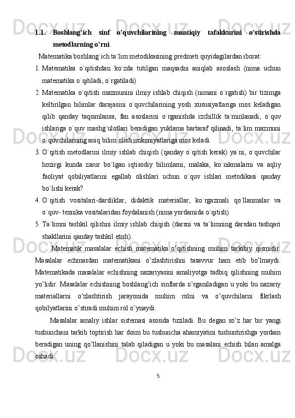 1.1. Boshlang’ich   sinf   o’quvchilarining   mantiqiy   tafakkurini   o’stirishda
metodlarning o’rni . 
   Matematika boshlang`ich ta`lim metodikasining predmeti quyidagilardan iborat:
1. Matematika   o`qitishdan   ko`zda   tutilgan   maqsadni   aniqlab   asoslash   (nima   uchun
matematika o`qitiladi, o`rgatiladi) 
2. Matematika   o`qitish   mazmunini   ilmiy   ishlab   chiqish   (nimani   o`rgatish)   bir   tizimga
keltirilgan   bilimlar   darajasini   o`quvchilarining   yosh   xususiyatlariga   mos   keladigan
qilib   qanday   taqsimlansa,   fan   asoslarini   o`rganishda   izchillik   ta`minlanadi,   o`quv
ishlariga  o`quv   mashg`ulotlari   beradigan   yuklama   bartaraf   qilinadi,   ta`lim   mazmuni
o`quvchilarning aniq bilim olish imkoniyatlariga mos keladi.
3. O`qitish   metodlarini   ilmiy   ishlab   chiqish   (qanday   o`qitish   kerak)   ya`ni,   o`quvchilar
hozirgi   kunda   zarur   bo`lgan   iqtisodiy   bilimlarni,   malaka,   ko`nikmalarni   va   aqliy
faoliyat   qobiliyatlarini   egallab   olishlari   uchun   o`quv   ishlari   metodikasi   qanday
bo`lishi kerak? 
4. O`qitish   vositalari-darsliklar,   didaktik   materiallar,   ko`rgazmali   qo`llanmalar   va
o`quv- texnika vositalaridan foydalanish (nima yordamida o`qitish) 
5. Ta`limni   tashkil   qilishni   ilmiy   ishlab   chiqish   (darsni   va   ta`limning   darsdan   tashqari
shakllarini qanday tashkil etish).
          Matematik   masalalar   echish   matematika   o’qitishning   muhim   tarkibiy   qismidir.
Masalalar   echmasdan   matematikani   o’zlashtirishni   tasavvur   ham   etib   bo’lmaydi.
Matematikada   masalalar   echishning   nazariyasini   amaliyotga   tadbiq   qilishning   muhim
yo’lidir. Masalalar   echishning  boshlang’ich  sinflarda  o’rganiladigan  u yoki   bu nazariy
materiallarni   o’zlashtirish   jarayonida   muhim   rolni   va   o’quvchilarni   fikrlash
qobilyatlarini o’stiradi muhim rol o’ynaydi. 
          Masalalar   amaliy   ishlar   sistemasi   asosida   tuziladi.   Bu   degan   so’z   har   bir   yangi
tushunchani  tarkib toptirish har doim  bu tushuncha  ahamiyatini  tushuntirishga yordam
beradigan   uning   qo’llanishini   talab   qiladigan   u   yoki   bu   masalani   echish   bilan   amalga
oshadi.
5 