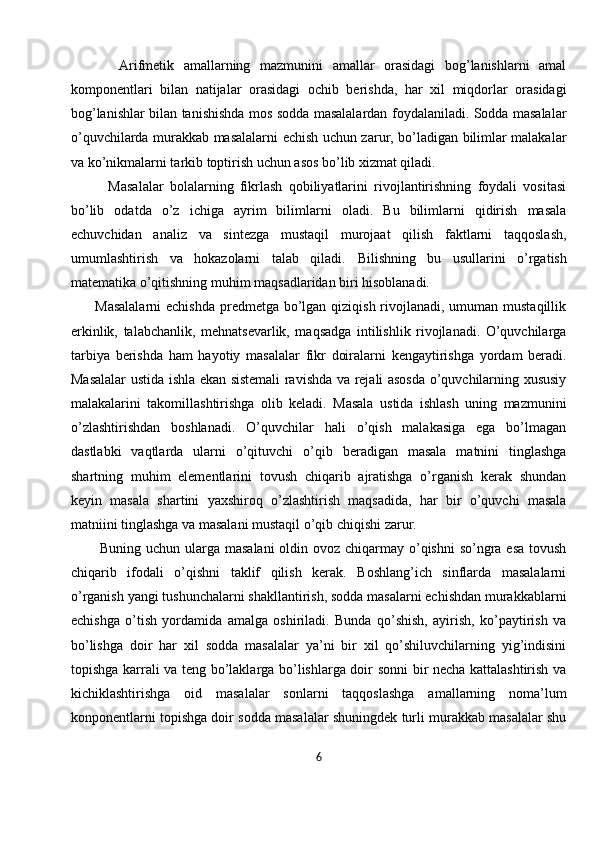           Arifmetik   amallarning   mazmunini   amallar   orasidagi   bog’lanishlarni   amal
komponentlari   bilan   natijalar   orasidagi   ochib   berishda,   har   xil   miqdorlar   orasidagi
bog’lanishlar bilan tanishishda mos sodda masalalardan foydalaniladi. Sodda masalalar
o’quvchilarda murakkab masalalarni echish uchun zarur, bo’ladigan bilimlar malakalar
va ko’nikmalarni tarkib toptirish uchun asos bo’lib xizmat qiladi.
            Masalalar   bolalarning   fikrlash   qobiliyatlarini   rivojlantirishning   foydali   vositasi
bo’lib   odatda   o’z   ichiga   ayrim   bilimlarni   oladi.   Bu   bilimlarni   qidirish   masala
echuvchidan   analiz   va   sintezga   mustaqil   murojaat   qilish   faktlarni   taqqoslash,
umumlashtirish   va   hokazolarni   talab   qiladi.   Bilishning   bu   usullarini   o’rgatish
matematika o’qitishning muhim maqsadlaridan biri hisoblanadi. 
         Masalalarni  echishda predmetga bo’lgan qiziqish rivojlanadi, umuman mustaqillik
erkinlik,   talabchanlik,   mehnatsevarlik,   maqsadga   intilishlik   rivojlanadi.   O’quvchilarga
tarbiya   berishda   ham   hayotiy   masalalar   fikr   doiralarni   kengaytirishga   yordam   beradi.
Masalalar ustida ishla ekan sistemali ravishda va rejali asosda o’quvchilarning xususiy
malakalarini   takomillashtirishga   olib   keladi.   Masala   ustida   ishlash   uning   mazmunini
o’zlashtirishdan   boshlanadi.   O’quvchilar   hali   o’qish   malakasiga   ega   bo’lmagan
dastlabki   vaqtlarda   ularni   o’qituvchi   o’qib   beradigan   masala   matnini   tinglashga
shartning   muhim   elementlarini   tovush   chiqarib   ajratishga   o’rganish   kerak   shundan
keyin   masala   shartini   yaxshiroq   o’zlashtirish   maqsadida,   har   bir   o’quvchi   masala
matniini tinglashga va masalani mustaqil o’qib chiqishi zarur. 
           Buning uchun ularga masalani  oldin ovoz chiqarmay o’qishni  so’ngra esa tovush
chiqarib   ifodali   o’qishni   taklif   qilish   kerak.   Boshlang’ich   sinflarda   masalalarni
o’rganish yangi tushunchalarni shakllantirish, sodda masalarni echishdan murakkablarni
echishga   o’tish   yordamida   amalga   oshiriladi.   Bunda   qo’shish,   ayirish,   ko’paytirish   va
bo’lishga   doir   har   xil   sodda   masalalar   ya’ni   bir   xil   qo’shiluvchilarning   yig’indisini
topishga karrali va teng bo’laklarga bo’lishlarga doir sonni bir necha kattalashtirish va
kichiklashtirishga   oid   masalalar   sonlarni   taqqoslashga   amallarning   noma’lum
konponentlarni topishga doir sodda masalalar shuningdek turli murakkab masalalar shu
6 