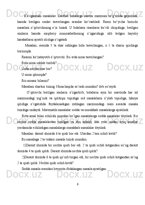           Ko’rgazmali   masalalar.   Dastlab   bolalarga   mavzu   mazmuni   to’g’risida   gapiriladi,
hamda   berilgan   sonlar   tasvirlangan   rasmlar   ko’rsatiladi.   Rasm   bo’yicha   birinchi
masalani   o’qituvchining   o’zi   tuzadi.   U   bolalarni   rasmlarni   ko’rib   chiqishiga,   berilgan
sonlarni   hamda   miqdoriy   munosabatlarning   o’zgarishiga   olib   kelgan   hayotiy
harakatlarni ajratib olishga o’rgatadi. 
          Masalan,   rasmda   5   ta   shar   ushlagan   bola   tasvirlangan,   u   1   ta   sharni   qizchaga
bermoqda. 
     Rasmni ko’zatayotib o’qituvchi: Bu erda nima tasvirlangan? 
     Bola nima ushlab turibdi? 
     Unda nechta shar bor? 
      U nima qilmoqda? 
     Biz nimani bilamiz? 
     Masalani shartini tuzing. Nima haqida so’rash mumkin? deb so’raydi.
          O’qituvchi   berilgan   sonlarni   o’zgartirib,   bolalarni   ayni   bir   mavzuda   har   xil
mazmundagi   yig’indi   va   qoldiqni   topishga   oid   masalalarni   o’ylab   topishga,   hikoya
qilishga   o’rgatishda   foydalanadigan   xohlagan   mazmundagi   rasm   asosida   masala
tuzishga undaydi. Matematik masalalar sodda va murakkab masalalarga ajratiladi.
     Bitta amal bilan echilishi mumkin bo’lgan masalalarga sodda masalalar deyiladi. Bir
nechta   sodda   masalalardan   tuzilgan   va   shu   sababli   ikki   yoki   undan   ortiq   amallar
yordamida echiladigan masalalarga murakkab masalalar deyiladi. 
     Masalan: daraxt shoxida 6 ta qush bor edi. Ulardan 2 tasi uchib ketdi? 
     Bu masalaga 2 ta teskari masala tuzish mumkin. 
         1)Daraxt  shoxida bir  nechta qush bor edi. 2 ta qush uchib ketgandan so’ng daraxt
shoxida 4 ta qush qoldi. Daraxt shoxida nechta qush qoldi? 
     2)Daraxt shoxida 6 ta qush qo’nib turgan edi, bir nechta qush uchib ketgandan so’ng
2 ta qush qoldi. Nechta qush uchib ketdi? 
     Sodda masala orasidan bevosita ifodalangan masala ajratilgan. 
8 