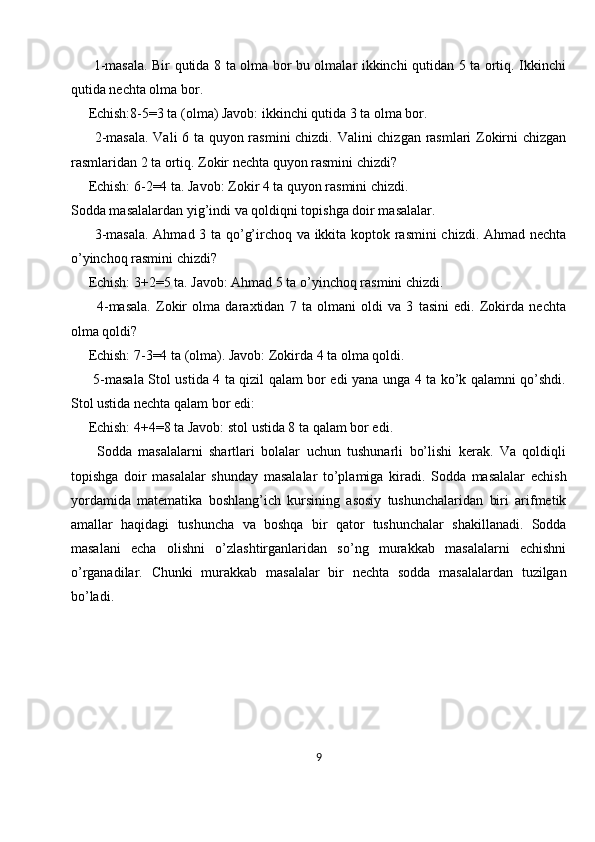          1-masala. Bir qutida 8 ta olma bor bu olmalar ikkinchi qutidan 5 ta ortiq. Ikkinchi
qutida nechta olma bor. 
     Echish:8-5=3 ta (olma) Javob: ikkinchi qutida 3 ta olma bor. 
         2-masala. Vali 6 ta quyon rasmini chizdi. Valini chizgan rasmlari Zokirni chizgan
rasmlaridan 2 ta ortiq. Zokir nechta quyon rasmini chizdi? 
     Echish: 6-2=4 ta. Javob: Zokir 4 ta quyon rasmini chizdi. 
Sodda masalalardan yig’indi va qoldiqni topishga doir masalalar. 
         3-masala. Ahmad 3 ta qo’g’irchoq va ikkita koptok rasmini chizdi. Ahmad nechta
o’yinchoq rasmini chizdi? 
     Echish: 3+2=5 ta. Javob: Ahmad 5 ta o’yinchoq rasmini chizdi. 
          4-masala.   Zokir   olma   daraxtidan   7   ta   olmani   oldi   va   3   tasini   edi.   Zokirda   nechta
olma qoldi? 
     Echish: 7-3=4 ta (olma). Javob: Zokirda 4 ta olma qoldi. 
         5-masala Stol ustida 4 ta qizil qalam bor edi yana unga 4 ta ko’k qalamni qo’shdi.
Stol ustida nechta qalam bor edi: 
     Echish: 4+4=8 ta Javob: stol ustida 8 ta qalam bor edi. 
        Sodda   masalalarni   shartlari   bolalar   uchun   tushunarli   bo’lishi   kerak.   Va   qoldiqli
topishga   doir   masalalar   shunday   masalalar   to’plamiga   kiradi.   Sodda   masalalar   echish
yordamida   matematika   boshlang’ich   kursining   asosiy   tushunchalaridan   biri   arifmetik
amallar   haqidagi   tushuncha   va   boshqa   bir   qator   tushunchalar   shakillanadi.   Sodda
masalani   echa   olishni   o’zlashtirganlaridan   so’ng   murakkab   masalalarni   echishni
o’rganadilar.   Chunki   murakkab   masalalar   bir   nechta   sodda   masalalardan   tuzilgan
bo’ladi.
9 