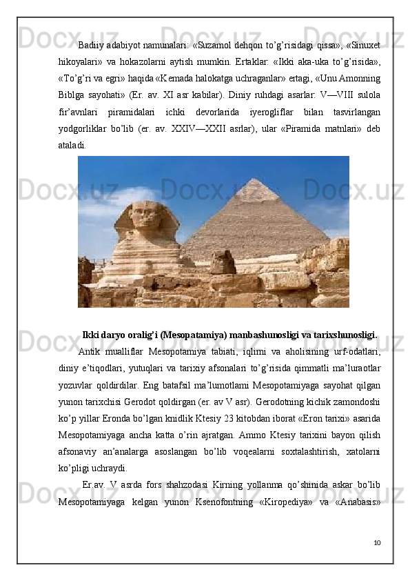 Badiiy adabiyot namunalari: «Suzamol dehqon to’g’risidagi qissa», «Sinuxet
hikoyalari»   va   hokazolarni   aytish   mumkin.   Ertaklar:   «Ikki   aka-uka   to’g’risida»,
«To’g’ri va egri» haqida «Kemada halokatga uchraganlar» ertagi, «Unu Amonning
Biblga   sayohati»   (Er.   av.   XI   asr   kabilar).   Diniy   ruhdagi   asarlar:   V—VIII   sulola
fir’avnlari   piramidalari   ichki   devorlarida   iyerogliflar   bilan   tasvirlangan
yodgorliklar   bo’lib   (er.   av.   XXIV—XXII   asrlar),   ular   «Piramida   matnlari»   deb
ataladi.
Ikki daryo oralig’i (Mesopatamiya)  manbashunosligi va tarixshunosligi.
Antik   mualliflar   Mesopotamiya   tabiati,   iqlimi   va   aholisining   urf-odatlari,
diniy   e’tiqodlari,   yutuqlari   va   tarixiy   afsonalari   to’g’risida   qimmatli   ma’luraotlar
yozuvlar   qoldirdilar.   Eng   batafsil   ma’lumotlami   Mesopotamiyaga   sayohat   qilgan
yunon tarixchisi Gerodot qoldirgan (er. av V asr). Gerodotning kichik zamondoshi
ko’p yillar Eronda bo’lgan knidlik Ktesiy 23 kitobdan iborat «Eron tarixi» asarida
Mesopotamiyaga   ancha   katta   o’rin   ajratgan.   Ammo   Ktesiy   tarixini   bayon   qilish
afsonaviy   an’analarga   asoslangan   bo’lib   voqealarni   soxtalashtirish,   xatolarni
ko’pligi uchraydi.
  Er.av.   V   asrda   fors   shahzodasi   Kirning   yollanma   qo’shinida   askar   bo’lib
Mesopotamiyaga   kelgan   yunon   Ksenofontning   «Kiropediya»   va   «Anabasis»
10 