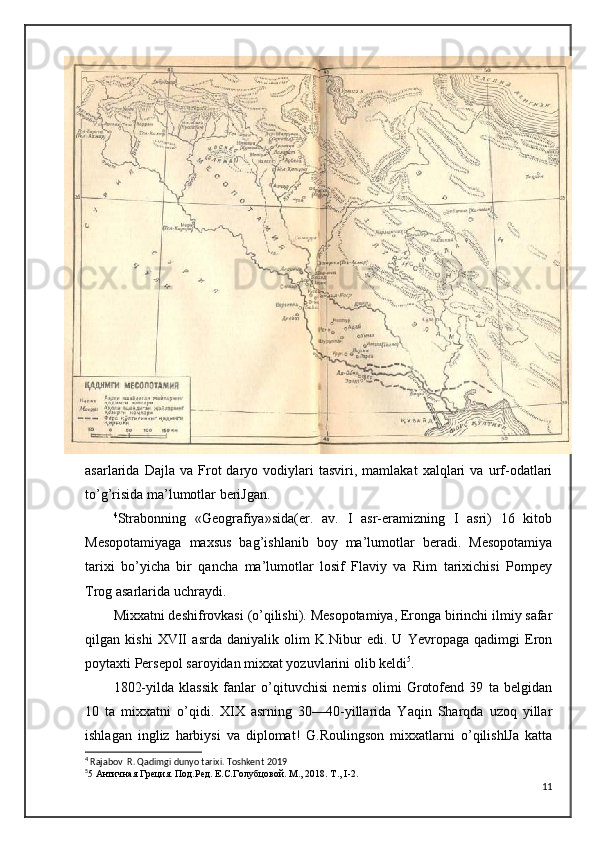asarlarida  Dajla   va   Frot   daryo   vodiylari   tasviri,  mamlakat   xalqlari   va   urf-odatlari
to’g’risida ma’lumotlar beriJgan. 
4
Strabonning   «Geografiya»sida(er.   av.   I   asr-eramizning   I   asri)   16   kitob
Mesopotamiyaga   maxsus   bag’ishlanib   boy   ma’lumotlar   beradi.   Mesopotamiya
tarixi   bo’yicha   bir   qancha   ma’lumotlar   losif   Flaviy   va   Rim   tarixichisi   Pompey
Trog asarlarida uchraydi.
Mixxatni deshifrovkasi (o’qilishi). Mesopotamiya, Eronga birinchi ilmiy safar
qilgan   kishi   XVII   asrda   daniyalik   olim   K.Nibur   edi.   U   Yevropaga   qadimgi   Eron
poytaxti Persepol saroyidan mixxat yozuvlarini olib keldi 5
.
1802-yilda   klassik   fanlar   o’qituvchisi   nemis   olimi   Grotofend   39   ta   belgidan
10   ta   mixxatni   o’qidi.   XIX   asrning   30—40-yillarida   Yaqin   Sharqda   uzoq   yillar
ishlagan   ingliz   harbiysi   va   diplomat!   G.Roulingson   mixxatlarni   o’qilishlJa   katta
4
 Rajabov  R. Qadimgi dunyo tarixi. Toshkent  2019
5
5 Античная Греция. Под.Ред. Е.С.Голубцовой. М., 2018. Т.,  I -2.
11 