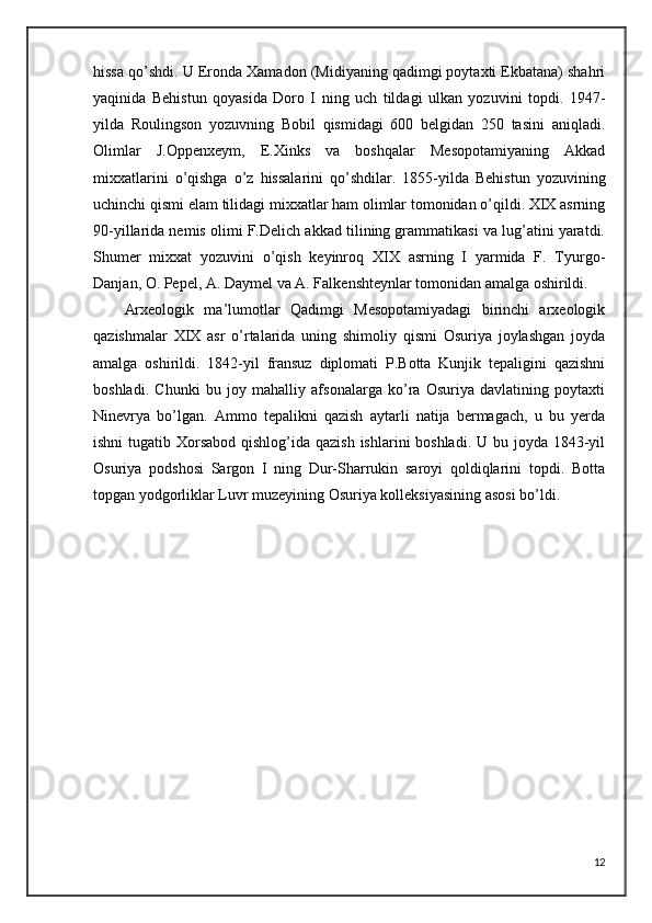 hissa qo’shdi. U Eronda Xamadon (Midiyaning qadimgi poytaxti Ekbatana) shahri
yaqinida   Behistun   qoyasida   Doro   I   ning   uch   tildagi   ulkan   yozuvini   topdi.   1947-
yilda   Roulingson   yozuvning   Bobil   qismidagi   600   belgidan   250   tasini   aniqladi.
Olimlar   J.Oppenxeym,   E.Xinks   va   boshqalar   Mesopotamiyaning   Akkad
mixxatlarini   o’qishga   o’z   hissalarini   qo’shdilar.   1855-yilda   Behistun   yozuvining
uchinchi qismi elam tilidagi mixxatlar ham olimlar tomonidan o’qildi. XIX asrning
90-yillarida nemis olimi F.Delich akkad tilining grammatikasi va lug’atini yaratdi.
Shumer   mixxat   yozuvini   o’qish   keyinroq   XIX   asrning   I   yarmida   F.   Tyurgo-
Danjan, O. Pepel, A. Daymel va A. Falkenshteynlar tomonidan amalga oshirildi.
Arxeologik   ma’lumotlar   Qadimgi   Mesopotamiyadagi   birinchi   arxeologik
qazishmalar   XIX   asr   o’rtalarida   uning   shimoliy   qismi   Osuriya   joylashgan   joyda
amalga   oshirildi.   1842-yil   fransuz   diplomati   P.Botta   Kunjik   tepaligini   qazishni
boshladi.   Chunki   bu   joy   mahalliy   afsonalarga   ko’ra   Osuriya   davlatining   poytaxti
Ninevrya   bo’lgan.   Ammo   tepalikni   qazish   aytarli   natija   bermagach,   u   bu   yerda
ishni  tugatib Xorsabod qishlog’ida qazish  ishlarini boshladi. U bu joyda 1843-yil
Osuriya   podshosi   Sargon   I   ning   Dur-Sharrukin   saroyi   qoldiqlarini   topdi.   Botta
topgan yodgorliklar Luvr muzeyining Osuriya kolleksiyasining asosi bo’ldi. 
12 