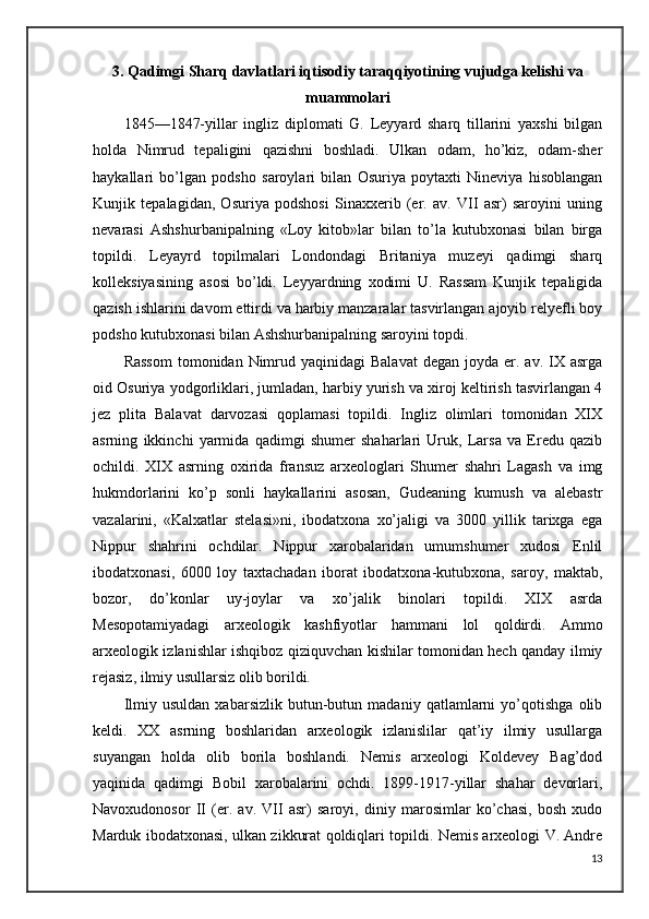 3.   Qadimgi Sharq davlatlari iqtisodiy taraqqiyotining vujudga kelishi va
muammolari
1845—1847-yillar   ingliz   diplomati   G.   Leyyard   sharq   tillarini   yaxshi   bilgan
holda   Nimrud   tepaligini   qazishni   boshladi.   Ulkan   odam,   ho’kiz,   odam-sher
haykallari   bo’lgan   podsho   saroylari   bilan   Osuriya   poytaxti   Nineviya   hisoblangan
Kunjik   tepalagidan,   Osuriya   podshosi   Sinaxxerib   (er.   av.   VII   asr)   saroyini   uning
nevarasi   Ashshurbanipalning   «Loy   kitob»lar   bilan   to’la   kutubxonasi   bilan   birga
topildi.   Leyayrd   topilmalari   Londondagi   Britaniya   muzeyi   qadimgi   sharq
kolleksiyasining   asosi   bo’ldi.   Leyyardning   xodimi   U.   Rassam   Kunjik   tepaligida
qazish ishlarini davom ettirdi va harbiy manzaralar tasvirlangan ajoyib relyefli boy
podsho kutubxonasi bilan Ashshurbanipalning saroyini topdi. 
Rassom   tomonidan Nimrud yaqinidagi   Balavat  degan  joyda er.  av. IX  asrga
oid Osuriya yodgorliklari, jumladan, harbiy yurish va xiroj keltirish tasvirlangan 4
jez   plita   Balavat   darvozasi   qoplamasi   topildi.   Ingliz   olimlari   tomonidan   XIX
asrning   ikkinchi   yarmida   qadimgi   shumer   shaharlari   Uruk,   Larsa   va   Eredu   qazib
ochildi.   XIX   asrning   oxirida   fransuz   arxeologlari   Shumer   shahri   Lagash   va   img
hukmdorlarini   ko’p   sonli   haykallarini   asosan,   Gudeaning   kumush   va   alebastr
vazalarini,   «Kalxatlar   stelasi»ni,   ibodatxona   xo’jaligi   va   3000   yillik   tarixga   ega
Nippur   shahrini   ochdilar.   Nippur   xarobalaridan   umumshumer   xudosi   Enlil
ibodatxonasi,   6000   loy   taxtachadan   iborat   ibodatxona-kutubxona,   saroy,   maktab,
bozor,   do’konlar   uy-joylar   va   xo’jalik   binolari   topildi.   XIX   asrda
Mesopotamiyadagi   arxeologik   kashfiyotlar   hammani   lol   qoldirdi.   Ammo
arxeologik izlanishlar ishqiboz qiziquvchan kishilar tomonidan hech qanday ilmiy
rejasiz, ilmiy usullarsiz olib borildi.
Ilmiy   usuldan   xabarsizlik   butun-butun   madaniy   qatlamlarni   yo’qotishga   olib
keldi.   XX   asrning   boshlaridan   arxeologik   izlanislilar   qat’iy   ilmiy   usullarga
suyangan   holda   olib   borila   boshlandi.   Nemis   arxeologi   Koldevey   Bag’dod
yaqinida   qadimgi   Bobil   xarobalarini   ochdi.   1899-1917-yillar   shahar   devorlari,
Navoxudonosor   II   (er.   av.   VII   asr)   saroyi,   diniy   marosimlar   ko’chasi,   bosh   xudo
Marduk ibodatxonasi, ulkan zikkurat qoldiqlari topildi. Nemis arxeologi V. Andre
13 