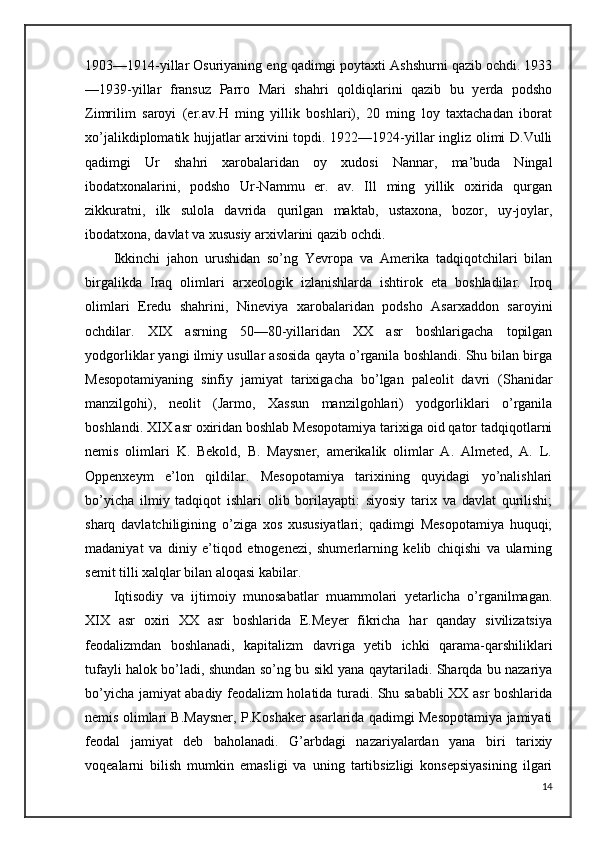 1903—1914-yillar Osuriyaning eng qadimgi poytaxti Ashshurni qazib ochdi. 1933
—1939-yillar   fransuz   Parro   Mari   shahri   qoldiqlarini   qazib   bu   yerda   podsho
Zimrilim   saroyi   (er.av.H   ming   yillik   boshlari),   20   ming   loy   taxtachadan   iborat
xo’jalikdiplomatik hujjatlar arxivini topdi. 1922—1924-yillar ingliz olimi D.Vulli
qadimgi   Ur   shahri   xarobalaridan   oy   xudosi   Nannar,   ma’buda   Ningal
ibodatxonalarini,   podsho   Ur-Nammu   er.   av.   Ill   ming   yillik   oxirida   qurgan
zikkuratni,   ilk   sulola   davrida   qurilgan   maktab,   ustaxona,   bozor,   uy-joylar,
ibodatxona, davlat va xususiy arxivlarini qazib ochdi. 
Ikkinchi   jahon   urushidan   so’ng   Yevropa   va   Amerika   tadqiqotchilari   bilan
birgalikda   Iraq   olimlari   arxeologik   izlanishlarda   ishtirok   eta   boshladilar.   Iroq
olimlari   Eredu   shahrini,   Nineviya   xarobalaridan   podsho   Asarxaddon   saroyini
ochdilar.   XIX   asrning   50—80-yillaridan   XX   asr   boshlarigacha   topilgan
yodgorliklar yangi ilmiy usullar asosida qayta o’rganila boshlandi. Shu bilan birga
Mesopotamiyaning   sinfiy   jamiyat   tarixigacha   bo’lgan   paleolit   davri   (Shanidar
manzilgohi),   neolit   (Jarmo,   Xassun   manzilgohlari)   yodgorliklari   o’rganila
boshlandi. XIX asr oxiridan boshlab Mesopotamiya tarixiga oid qator tadqiqotlarni
nemis   olimlari   K.   Bekold,   B.   Maysner,   amerikalik   olimlar   A.   Almeted,   A.   L.
Oppenxeym   e’lon   qildilar.   Mesopotamiya   tarixining   quyidagi   yo’nalishlari
bo’yicha   ilmiy   tadqiqot   ishlari   olib   borilayapti:   siyosiy   tarix   va   davlat   qurilishi;
sharq   davlatchiligining   o’ziga   xos   xususiyatlari;   qadimgi   Mesopotamiya   huquqi;
madaniyat   va   diniy   e’tiqod   etnogenezi,   shumerlarning   kelib   chiqishi   va   ularning
semit tilli xalqlar bilan aloqasi kabilar.
Iqtisodiy   va   ijtimoiy   munosabatlar   muammolari   yetarlicha   o’rganilmagan.
XIX   asr   oxiri   XX   asr   boshlarida   E.Meyer   fikricha   har   qanday   sivilizatsiya
feodalizmdan   boshlanadi,   kapitalizm   davriga   yetib   ichki   qarama-qarshiliklari
tufayli halok bo’ladi, shundan so’ng bu sikl yana qaytariladi. Sharqda bu nazariya
bo’yicha jamiyat abadiy feodalizm holatida turadi. Shu sababli XX asr boshlarida
nemis olimlari B.Maysner, P.Koshaker asarlarida qadimgi Mesopotamiya jamiyati
feodal   jamiyat   deb   baholanadi.   G’arbdagi   nazariyalardan   yana   biri   tarixiy
voqealarni   bilish   mumkin   emasligi   va   uning   tartibsizligi   konsepsiyasining   ilgari
14 