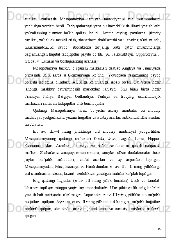 surilishi   natijasida   Mesopotamiya   jamiyati   taraqqiyotini   tub   muammolarini
yechishga yordam berdi. Tadqiqotlardagi yana bir kamchilik dalillarni yozish kabi
yo’nalishning   ustuvor   bo’lib   qolishi   bo’ldi.   Ammo   keyingi   paytlarda   ijtimoiy
tuzilish, xo’jalikni tashkil etish, shaharlarni shakllanishi va ular-ning o’rai va roli,
hunarmandchiJik,   savdo,   ibodatxona   xo’jaligi   kabi   qator   muammolarga
bag’ishlangan   kapital   tadqiqotlar   paydo   bo’ldi.   (A.   Falkenshteyn,   Oppenxeym,   I.
Gelba, V. Lemans va boshqalarning asarlari). 
Mesopotamiya   tarixini   o’rganish   markazlari   dastlab   Angliya   va   Fransiyada
o’rnashdi.   XIX   asrda   u   Germaniyaga   ko’chdi.   Yevropada   fashizmning   paydo
bo’lishi   ko’pgina   olimlarni   AQSHga   ko’chishiga   sabab   bo’ldi.   Bu   yerda   hozir
jahonga   mashhur   osurshunoslik   markazlari   ishlaydi.   Shu   bilan   birga   hozir
Fransiya,   Italiya,   Belgiya,   Gollandiya,   Turkiya   va   Iroqdagi   osurshunosjik
markazlari samarali tadqiqotlar olib bormoqdalar.
Qadimgi   Mesopotamiya   tarixi   bo’yicha   asosiy   manbalar   bu   moddiy
madaniyat yodgorliklari, yozma hujjatlar va adabiy asarlar, antik mualliflar asarlari
hisoblanadi.
Er,   av.   Ш —I   ming   yilliklarga   oid   moddiy   madaniyat   yodgorliklari
Mesopotamiyaning   qadimgi   shaharlari   Eredu,   Uruk,   Lagash,   Larsa,   Nippur,
Eshnunna,   Mari,   Ashshur,   Nineviya   va   Bobil   xarobalarini   qazish   natijasida
ma’lum.   Shaharlarda   zinapoyasimon   minora,   saroylar,   ulkan   ibodatxonalar,   turar
joylar,   xo’jalik   inshootlari,   san’at   asarlari   va   uy   anjomlari   topilgan.
Mesoptamiyadan,   Misr,   Baxrayn   va   Hindistondan   er.   av.   III—II   ming   yilliklarga
oid silindrsimon stealit, lazurit, serdolikdan yasalgan muhrlar ko’plab topilgan.
Eng   qadimgi   hujjatlar   (er.av.   III   ming   yillik   boshlari)   Uruk   va   Jamdat-
Nasrdan   topilgan   mingga   yaqin   loy   taxtachalardir.   Ular   piktografik   belgilar   bilan
yozilib hali oxirigacha o’qilmagan. Lagashdan er.av. III ming yillikka oid xo’jalik
hujjatlari topilgan. Ayniqsa, er.av. II ming yillikka oid ko’pgina xo’jalik hujjatlari
saqlanib   qolgan,   ular   davlat   arxivlari,   ibodatxona   va   xususiy   arxivlarda   saqlanib
qolgan. 
15 