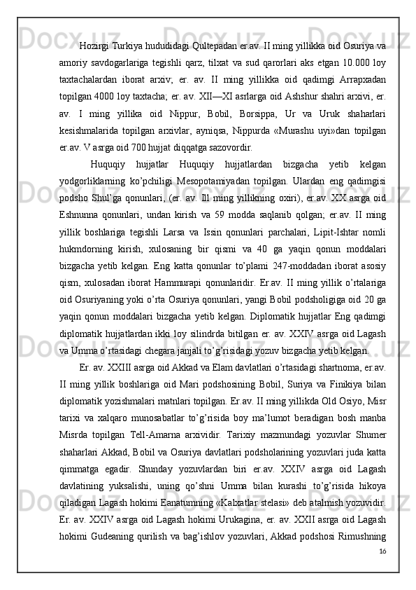 Hozirgi Turkiya hududidagi Qultepadan er.av. II ming yillikka oid Osuriya va
amoriy   savdogarlariga   tegishli   qarz,   tilxat   va   sud   qarorlari   aks   etgan   10.000   loy
taxtachalardan   iborat   arxiv;   er.   av.   II   ming   yillikka   oid   qadimgi   Arrapxadan
topilgan 4000 loy taxtacha; er. av. XII—XI asrlarga oid Ashshur shahri arxivi, er.
av.   I   ming   yillika   oid   Nippur,   Bobil,   Borsippa,   Ur   va   Uruk   shaharlari
kesishmalarida   topilgan   arxivlar,   ayniqsa,   Nippurda   «Murashu   uyi»dan   topilgan
er.av. V asrga oid 700 hujjat diqqatga sazovordir.
  Huquqiy   hujjatlar   Huquqiy   hujjatlardan   bizgacha   yetib   kelgan
yodgorliklarning   ko’pchiligi   Mesopotamiyadan   topilgan.   Ulardan   eng   qadimgisi
podsho   Shul’ga   qonunlari,   (er.   av.   Ill   ming   yillikning   oxiri),   er.av.   XX   asrga   oid
Eshnunna   qonunlari,   undan   kirish   va   59   modda   saqlanib   qolgan;   er.av.   II   ming
yillik   boshlariga   tegishli   Larsa   va   Issin   qonunlari   parchalari,   Lipit-Ishtar   nomli
hukmdorning   kirish,   xulosaning   bir   qismi   va   40   ga   yaqin   qonun   moddalari
bizgacha   yetib   kelgan.   Eng   katta   qonunlar   to’plami   247-moddadan   iborat   asosiy
qism,   xulosadan   iborat   Hammurapi   qonunlaridir.   Er.av.   II   ming   yillik   o’rtalariga
oid Osuriyaning yoki o’rta Osuriya qonunlari, yangi Bobil podsholigiga oid 20 ga
yaqin   qonun   moddalari   bizgacha   yetib   kelgan.   Diplomatik   hujjatlar   Eng   qadimgi
diplomatik hujjatlardan ikki   loy silindrda  bitilgan  er. av.  XXIV asrga  oid Lagash
va Umma o’rtasidagi chegara janjali to’g’risidagi yozuv bizgacha yetib kelgan. 
Er. av. XXIII asrga oid Akkad va Elam davlatlari o’rtasidagi shartnoma, er.av.
II   ming   yillik   boshlariga   oid   Mari   podshosining   Bobil,   Suriya   va   Finikiya   bilan
diplomatik yozishmalari matnlari topilgan. Er.av. II ming yillikda Old Osiyo, Misr
tarixi   va   xalqaro   munosabatlar   to’g’risida   boy   ma’lumot   beradigan   bosh   manba
Misrda   topilgan   Tell-Amarna   arxividir.   Tarixiy   mazmundagi   yozuvlar   Shumer
shaharlari Akkad, Bobil va Osuriya davlatlari podsholarining yozuvlari juda katta
qimmatga   egadir.   Shunday   yozuvlardan   biri   er.av.   XXIV   asrga   oid   Lagash
davlatining   yuksalishi,   uning   qo’shni   Umma   bilan   kurashi   to’g’risida   hikoya
qiladigan Lagash hokimi Eanatumning «Kalxatlar stelasi» deb atalmish yozuvidir.
Er. av. XXIV asrga oid Lagash hokimi Urukagina, er. av. XXII asrga oid Lagash
hokimi  Gudeaning  qurilish  va  bag’ishlov yozuvlari,  Akkad podshosi   Rimushning
16 