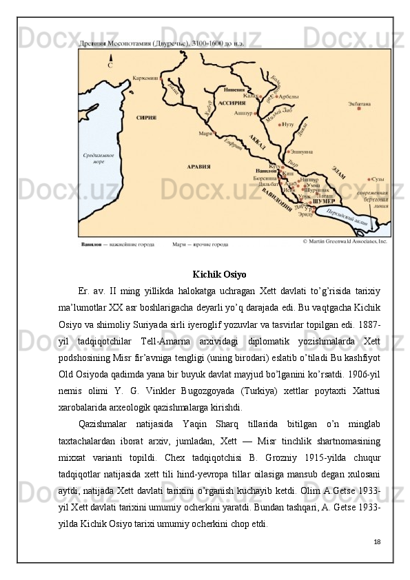 Kichik Osiyo 
Er.   av.   II   ming   yillikda   halokatga   uchragan   Xett   davlati   to’g’risida   tarixiy
ma’lumotlar XX asr boshlarigacha deyarli yo’q darajada edi. Bu vaqtgacha Kichik
Osiyo va shimoliy Suriyada sirli iyeroglif yozuvlar va tasvirlar topilgan edi. 1887-
yil   tadqiqotchilar   Tell-Amarna   arxividagi   diplomatik   yozishmalarda   Xett
podshosining Misr fir’avniga tengligi (uning birodari) eslatib o’tiladi Bu kashfiyot
Old Osiyoda qadimda yana bir buyuk davlat mayjud bo’lganini ko’rsatdi. 1906-yil
nemis   olimi   Y.   G.   Vinkler   Bugozgoyada   (Turkiya)   xettlar   poytaxti   Xattusi
xarobalarida arxeologik qazishmalarga kirishdi. 
Qazishmalar   natijasida   Yaqin   Sharq   tillarida   bitilgan   o’n   minglab
taxtachalardan   iborat   arxiv,   jumladan,   Xett   —   Misr   tinchlik   shartnomasining
mixxat   varianti   topildi.   Chex   tadqiqotchisi   B.   Grozniy   1915-yilda   chuqur
tadqiqotlar   natijasida   xett   tili   hind-yevropa   tillar   oilasiga   mansub   degan   xulosani
aytdi, natijada Xett davlati tarixini o’rganish kuchayib ketdi. Olim A.Getse 1933-
yil Xett davlati tarixini umumiy ocherkini yaratdi. Bundan tashqari, A. Getse 1933-
yilda Kichik Osiyo tarixi umumiy ocherkini chop etdi. 
18 