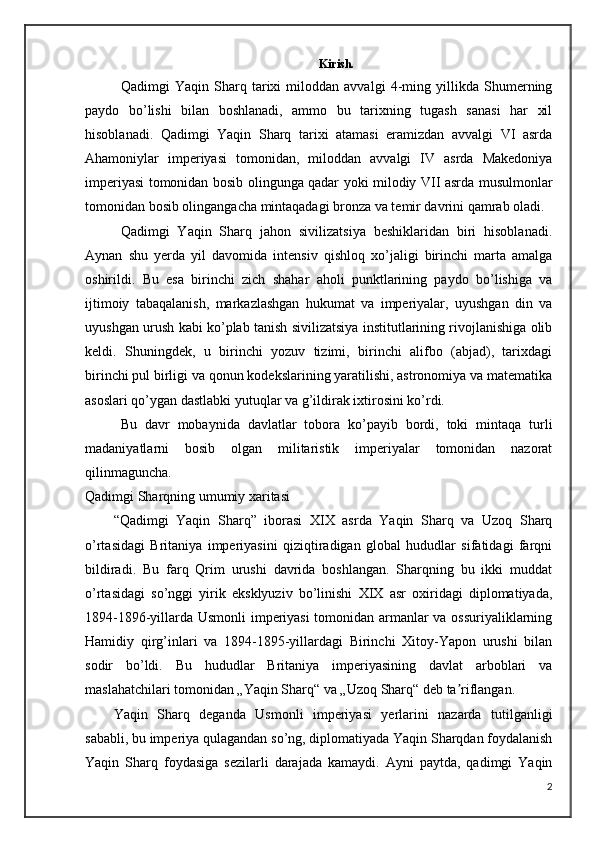 Kirish. 
Qadimgi   Yaqin   Sharq   tarixi   miloddan   avvalgi   4-ming   yillikda   Shumerning
paydo   bo’lishi   bilan   boshlanadi,   ammo   bu   tarixning   tugash   sanasi   har   xil
hisoblanadi.   Qadimgi   Yaqin   Sharq   tarixi   atamasi   eramizdan   avvalgi   VI   asrda
Ahamoniylar   imperiyasi   tomonidan,   miloddan   avvalgi   IV   asrda   Makedoniya
imperiyasi tomonidan bosib olingunga qadar yoki milodiy VII asrda musulmonlar
tomonidan bosib olingangacha mintaqadagi bronza va temir davrini qamrab oladi.
Qadimgi   Yaqin   Sharq   jahon   sivilizatsiya   beshiklaridan   biri   hisoblanadi.
Aynan   shu   yerda   yil   davomida   intensiv   qishloq   xo’jaligi   birinchi   marta   amalga
oshirildi.   Bu   esa   birinchi   zich   shahar   aholi   punktlarining   paydo   bo’lishiga   va
ijtimoiy   tabaqalanish,   markazlashgan   hukumat   va   imperiyalar,   uyushgan   din   va
uyushgan urush kabi ko’plab tanish sivilizatsiya institutlarining rivojlanishiga olib
keldi.   Shuningdek,   u   birinchi   yozuv   tizimi,   birinchi   alifbo   (abjad),   tarixdagi
birinchi pul birligi va qonun kodekslarining yaratilishi, astronomiya va matematika
asoslari qo’ygan dastlabki yutuqlar va g’ildirak ixtirosini ko’rdi.
Bu   davr   mobaynida   davlatlar   tobora   ko’payib   bordi,   toki   mintaqa   turli
madaniyatlarni   bosib   olgan   militaristik   imperiyalar   tomonidan   nazorat
qilinmaguncha.
Qadimgi Sharqning umumiy xaritasi
“Qadimgi   Yaqin   Sharq”   iborasi   XIX   asrda   Yaqin   Sharq   va   Uzoq   Sharq
o’rtasidagi   Britaniya   imperiyasini   qiziqtiradigan   global   hududlar   sifatidagi   farqni
bildiradi.   Bu   farq   Qrim   urushi   davrida   boshlangan.   Sharqning   bu   ikki   muddat
o’rtasidagi   so’nggi   yirik   eksklyuziv   bo’linishi   XIX   asr   oxiridagi   diplomatiyada,
1894-1896-yillarda Usmonli imperiyasi  tomonidan armanlar va ossuriyaliklarning
Hamidiy   qirg’inlari   va   1894-1895-yillardagi   Birinchi   Xitoy-Yapon   urushi   bilan
sodir   bo’ldi.   Bu   hududlar   Britaniya   imperiyasining   davlat   arboblari   va
maslahatchilari tomonidan „Yaqin Sharq“ va „Uzoq Sharq“ deb ta riflangan.ʼ
Yaqin   Sharq   deganda   Usmonli   imperiyasi   yerlarini   nazarda   tutilganligi
sababli, bu imperiya qulagandan so’ng, diplomatiyada Yaqin Sharqdan foydalanish
Yaqin   Sharq   foydasiga   sezilarli   darajada   kamaydi.   Ayni   paytda,   qadimgi   Yaqin
2 