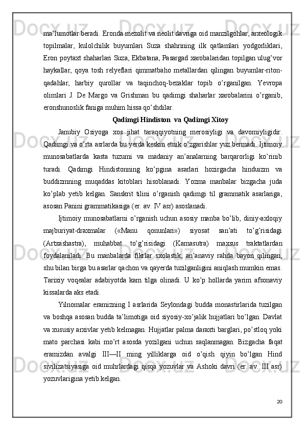 ma’lumotlar beradi. Eronda mezolit va neolit davriga oid manzilgohlar, arxeologik
topilmalar,   kulolchilik   buyumlari   Suza   shahrining   ilk   qatlamlari   yodgorliklari,
Eron poytaxt shaharlari Suza, Ekbatana, Pasargad xarobalaridan topilgan ulug’vor
haykallar,   qoya   tosh   relyeflari   qimmatbaho   metallardan   qilingan   buyumlar-riton-
qadahlar,   harbiy   qurollar   va   taqinchoq-bezaklar   topib   o’rganilgan.   Yevropa
olimlari   J.   De   Margo   va   Grishman   bu   qadimgi   shaharlar   xarobalarini   o’rganib,
eronshunoslik faniga muhim hissa qo’shdilar.
Qadimgi Hindiston  va Qadimgi Xitoy 
Janubiy   Osiyoga   xos   jihat   taraqqiyotning   merosiyligi   va   davomiyligidir.
Qadimgi va o’rta asrlarda bu yerda keskin etnik o’zgarishlar yuz bermadi. Ijtimoiy
munosabatlarda   kasta   tuzumi   va   madaniy   an’analarning   barqarorligi   ko’rinib
turadi.   Qadimgi   Hindistonning   ko’pgina   asarlari   hozirgacha   hinduizm   va
buddizmning   muqaddas   kitoblari   hisoblanadi.   Yozma   manbalar   bizgacha   juda
ko’plab   yetib   kelgan.   Sanskrit   tilini   o’rganish   qadimgi   til   grammatik   asarlariga,
asosan Panini grammatikasiga (er. av. IV asr) asoslanadi.
Ijtimoiy   munosabatlarni   o’rganish   uchun   asosiy   manba   bo’lib,   diniy-axloqiy
majburiyat-draxmalar   («Manu   qonunlari»)   siyosat   san’ati   to’g’risidagi
(Artxashastra),   muhabbat   to’g’risidagi   (Kamasutra)   maxsus   traktatlardan
foydalaniladi.   Bu   manbalarda   fikrlar   sxolastik,   an’anaviy   rahda   bayon   qilingan,
shu bilan birga bu asarlar qachon va qayerda tuzilganligini aniqlash mumkin emas.
Tarixiy   voqealar   adabiyotda   kam   tilga   olinadi.   U   ko’p   hollarda   yarim   afsonaviy
kissalarda aks etadi. 
Yilnomalar   eramizning   I   asrlarida   Seylondagi   budda   monastirlarida   tuzilgan
va boshqa asosan budda ta’limotiga oid siyosiy-xo’jalik hujjatlari bo’lgan. Davlat
va xususiy arxivlar yetib kelmagan. Hujjatlar palma daraxti barglari, po’stloq yoki
mato   parchasi   kabi   mo’rt   asosda   yozilgani   uchun   saqlanmagan.   Bizgacha   faqat
eramizdan   avalgi   III—II   ming   yilliklarga   oid   o’qish   qiyin   bo’lgan   Hind
sivilizatsiyasiga   oid   muhrlardagi   qisqa   yozuvlar   va   Ashoki   davri   (er.   av.   III   asr)
yozuvlarigina yetib kelgan. 
20 