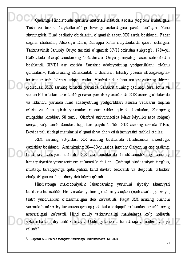 Qadimgi   Hindistonda   qurilish   materiali   sifatida   asosan   yog’och   ishlatilgan.
Tosh   va   bronza   haykaltaroshligi   keyingi   asrlardagina   paydo   bo’lgan.   Yana
shuningdek, Hind qadimiy obidalarini o’rganish asoan XX asrda boshlandi. Faqat
ozgina   shaharlar,   Moxenjo   Daro,   Xarappa   katta   maydonlarda   qazib   ochilgan.
Tarixnavislik   Janubiy   Osiyo   tarixini   o’rganish   XVII   oxiridan   aniqrog’i,   1784-yil
Kalkuttada   sharqshunoslarning   birlashmasi   Osiyo   jamiyatiga   asos   solinishidan
boshlandi.   XVIII   asr   oxirida   Sanskrit   adabiyotining   yodgorliklari:   «Manu
qonunlari»,   Kalidasining   «Shakuntali   «   dramasi,   falsafiy   poema   «Bxagavagita»
tarjima   qilindi.   Nemis   tadqiqotchilari   Hindistonda   jahon   madaniyatining   ildizini
qidirdilar.   XIX   asrning   birinchi   yarmida   Sanskrit   tilining   qadimgi   fors,   lotin   va
yunon tillari bilan qarindoshligi nazariyasi ilmiy asoslandi. XIX asrning o’rtalarida
va   ikkinchi   yarmida   hind   adabiyotning   yodgorliklari   asosan   vedalarni   tarjima
qilish   va   chop   qilish   yuzasidan   muhim   ishlar   qilindi.   Jumladan,   Sharqning
muqaddas   kitoblari   50   tomli   (Oksford   universitetida   Maks   Myuller   asos   solgan)
seriya,   ko’p   tomli   Sanskrit   lug’atlari   paydo   bo’ldi.   XIX   asrning   oxirida   T.Ris,
Devids pali tilidagi matnlarini o’rganish va chop etish jamiyatini tashkil etdilar.
XIX   asrning   70-yillari   XX   asrning   boshlarida   Hindistonda   arxeologik
qazishlar boshlandi. Asrimizning 20—30-yillarida janubiy Osiyoning eng qadimgi
hind   sivilizatsiyasi   ochildi.   XX   asr   boshlarida   hindshunoslikning   umumiy
konsepsiyasida yevrosentrizm an’anasi kuchli edi. Qadimgi hind jamiyati turg’un,
mustaqil   taraqqiyotga   qobiliyatsiz,   hind   davlati   teokratik   va   despotik,   tafakkur
chalg’itilgan va faqat diniy deb talqin qilindi. 
Hindistonga   makedoniyalik   Iskandarning   yurishini   siyosiy   ahamiyati
bo’rttirib ko’rsatildi. Hind madaniyatining muhim yutuqlari (epik asarlar, poeziya,
teatr)   yunonlardan   o’zlashtirilgan   deb   ko’rsatildi.   Faqat   XX   asrning   birinchi
yarmida hind milliy tarixnavisligining juda katta tadqiqotlari bunday qarashlarning
asossizligini   ko’rsatdi.   Hind   milliy   tarixnavisligi   manbalarda   ko’p   hollarda
yetarlicha tanqidiy tahlil etilmaydi. Qadimgi tarix ma’lum darajada modernizatsiya
qilindi 7
.
7
7 Шофман А.С. Распад империи Александра Македонского. М., 2020
21 