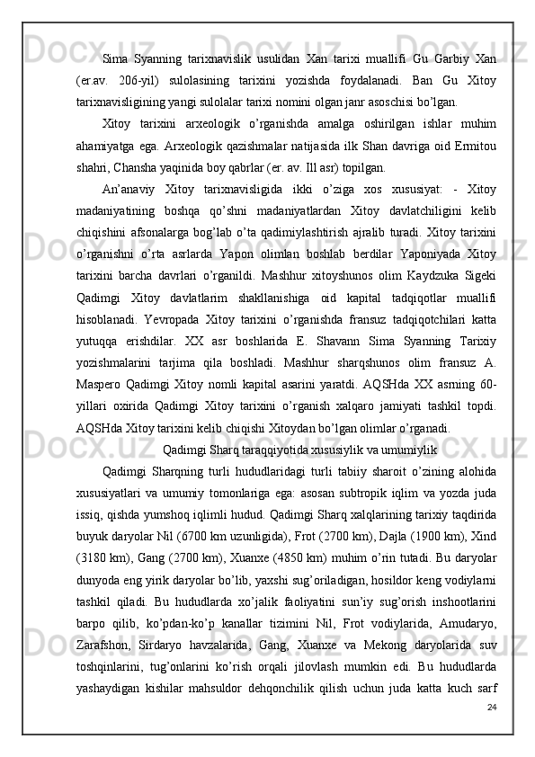 Sima   Syanning   tarixnavislik   usulidan   Xan   tarixi   muallifi   Gu   Garbiy   Xan
(er.av.   206-yil)   sulolasining   tarixini   yozishda   foydalanadi.   Ban   Gu   Xitoy
tarixnavisligining yangi sulolalar tarixi nomini olgan janr asoschisi bo’lgan. 
Xitoy   tarixini   arxeologik   o’rganishda   amalga   oshirilgan   ishlar   muhim
ahamiyatga   ega.   Arxeologik   qazishmalar   natijasida   ilk   Shan   davriga   oid   Ermitou
shahri, Chansha yaqinida boy qabrlar (er. av. Ill asr) topilgan.
An’anaviy   Xitoy   tarixnavisligida   ikki   o’ziga   xos   xususiyat:   -   Xitoy
madaniyatining   boshqa   qo’shni   madaniyatlardan   Xitoy   davlatchiligini   kelib
chiqishini   afsonalarga   bog’lab   o’ta   qadimiylashtirish   ajralib   turadi.   Xitoy   tarixini
o’rganishni   o’rta   asrlarda   Yapon   olimlan   boshlab   berdilar   Yaponiyada   Xitoy
tarixini   barcha   davrlari   o’rganildi.   Mashhur   xitoyshunos   olim   Kaydzuka   Sigeki
Qadimgi   Xitoy   davlatlarim   shakllanishiga   oid   kapital   tadqiqotlar   muallifi
hisoblanadi.   Yevropada   Xitoy   tarixini   o’rganishda   fransuz   tadqiqotchilari   katta
yutuqqa   erishdilar.   XX   asr   boshlarida   E.   Shavann   Sima   Syanning   Tarixiy
yozishmalarini   tarjima   qila   boshladi.   Mashhur   sharqshunos   olim   fransuz   A.
Maspero   Qadimgi   Xitoy   nomli   kapital   asarini   yaratdi.   AQSHda   XX   asrning   60-
yillari   oxirida   Qadimgi   Xitoy   tarixini   o’rganish   xalqaro   jamiyati   tashkil   topdi.
AQSHda Xitoy tarixini kelib chiqishi Xitoydan bo’lgan olimlar o’rganadi.
Qadimgi Sharq taraqqiyotida xususiylik va umumiylik
Qadimgi   Sharqning   turli   hududlaridagi   turli   tabiiy   sharoit   o’zining   alohida
xususiyatlari   va   umumiy   tomonlariga   ega:   asosan   subtropik   iqlim   va   yozda   juda
issiq, qishda yumshoq iqlimli hudud. Qadimgi Sharq xalqlarining tarixiy taqdirida
buyuk daryolar Nil (6700 km uzunligida), Frot (2700 km), Dajla (1900 km), Xind
(3180 km), Gang (2700 km), Xuanxe (4850 km) muhim o’rin tutadi. Bu daryolar
dunyoda eng yirik daryolar bo’lib, yaxshi sug’oriladigan, hosildor keng vodiylarni
tashkil   qiladi.   Bu   hududlarda   xo’jalik   faoliyatini   sun’iy   sug’orish   inshootlarini
barpo   qilib,   ko’pdan-ko’p   kanallar   tizimini   Nil,   Frot   vodiylarida,   Amudaryo,
Zarafshon,   Sirdaryo   havzalarida,   Gang,   Xuanxe   va   Mekong   daryolarida   suv
toshqinlarini,   tug’onlarini   ko’rish   orqali   jilovlash   mumkin   edi.   Bu   hududlarda
yashaydigan   kishilar   mahsuldor   dehqonchilik   qilish   uchun   juda   katta   kuch   sarf
24 