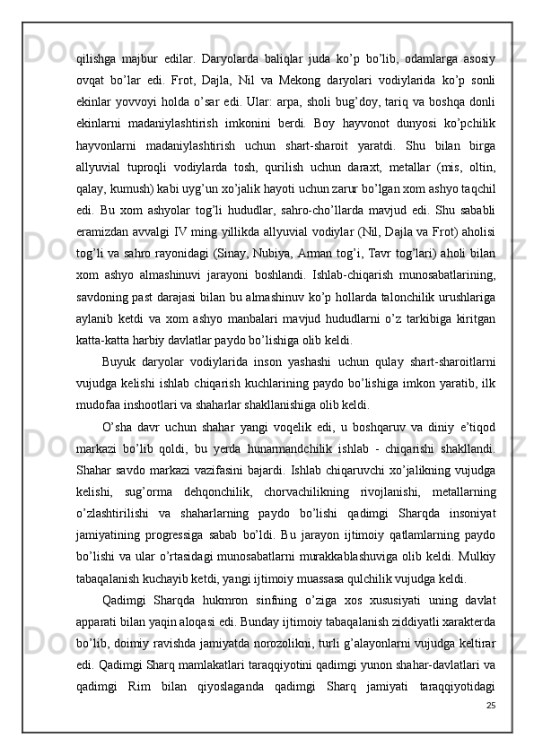 qilishga   majbur   edilar.   Daryolarda   baliqlar   juda   ko’p   bo’lib,   odamlarga   asosiy
ovqat   bo’lar   edi.   Frot,   Dajla,   Nil   va   Mekong   daryolari   vodiylarida   ko’p   sonli
ekinlar   yovvoyi   holda   o’sar   edi.   Ular:   arpa,   sholi   bug’doy,   tariq   va   boshqa   donli
ekinlarni   madaniylashtirish   imkonini   berdi.   Boy   hayvonot   dunyosi   ko’pchilik
hayvonlarni   madaniylashtirish   uchun   shart-sharoit   yaratdi.   Shu   bilan   birga
allyuvial   tuproqli   vodiylarda   tosh,   qurilish   uchun   daraxt,   metallar   (mis,   oltin,
qalay, kumush) kabi uyg’un xo’jalik hayoti uchun zarur bo’lgan xom ashyo taqchil
edi.   Bu   xom   ashyolar   tog’li   hududlar,   sahro-cho’llarda   mavjud   edi.   Shu   sababli
eramizdan avvalgi IV ming yillikda allyuvial vodiylar (Nil, Dajla va Frot) aholisi
tog’li va sahro rayonidagi (Sinay, Nubiya, Arman tog’i, Tavr tog’lari) aholi bilan
xom   ashyo   almashinuvi   jarayoni   boshlandi.   Ishlab-chiqarish   munosabatlarining,
savdoning past darajasi bilan bu almashinuv ko’p hollarda talonchilik urushlariga
aylanib   ketdi   va   xom   ashyo   manbalari   mavjud   hududlarni   o’z   tarkibiga   kiritgan
katta-katta harbiy davlatlar paydo bo’lishiga olib keldi.
Buyuk   daryolar   vodiylarida   inson   yashashi   uchun   qulay   shart-sharoitlarni
vujudga   kelishi   ishlab   chiqarish   kuchlarining   paydo   bo’lishiga   imkon   yaratib,   ilk
mudofaa inshootlari va shaharlar shakllanishiga olib keldi.
O’sha   davr   uchun   shahar   yangi   voqelik   edi,   u   boshqaruv   va   diniy   e’tiqod
markazi   bo’lib   qoldi,   bu   yerda   hunarmandchilik   ishlab   -   chiqarishi   shakllandi.
Shahar   savdo   markazi   vazifasini   bajardi.   Ishlab  chiqaruvchi   xo’jalikning   vujudga
kelishi,   sug’orma   dehqonchilik,   chorvachilikning   rivojlanishi,   metallarning
o’zlashtirilishi   va   shaharlarning   paydo   bo’lishi   qadimgi   Sharqda   insoniyat
jamiyatining   progressiga   sabab   bo’ldi.   Bu   jarayon   ijtimoiy   qatlamlarning   paydo
bo’lishi  va  ular   o’rtasidagi  munosabatlarni   murakkablashuviga   olib keldi.  Mulkiy
tabaqalanish kuchayib ketdi, yangi ijtimoiy muassasa qulchilik vujudga keldi.
Qadimgi   Sharqda   hukmron   sinfning   o’ziga   xos   xususiyati   uning   davlat
apparati bilan yaqin aloqasi edi. Bunday ijtimoiy tabaqalanish ziddiyatli xarakterda
bo’lib, doimiy ravishda jamiyatda norozolikni, turli g’alayonlarni vujudga keltirar
edi. Qadimgi Sharq mamlakatlari taraqqiyotini qadimgi yunon shahar-davlatlari va
qadimgi   Rim   bilan   qiyoslaganda   qadimgi   Sharq   jamiyati   taraqqiyotidagi
25 
