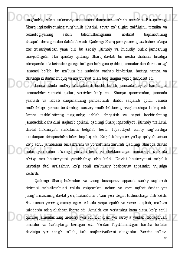 turg’unlik,   sekin   an’anaviy   rivojlanish   darajasini   ko’rish   mumkin.   Bu   qadimgi
Sharq   iqtisodiyotining   turg’unlik   jihatini,   tovar   xo’jaligini   zaifligini,   texnika   va
texnologiyaning   sekin   takomillashganini,   mehnat   taqsimotining
chuqurlashmaganidan dalolat beradi. Qadimgi Sharq jamiyatining tuzilishini o’ziga
xos   xususiyatidan   yana   biri   bu   asosiy   ijtimoiy   va   hududiy   birlik   jamoaning
mavjudligidir.   Har   qanday   qadimgi   Sharq   davlati   bir   necha   shaharni   hisobga
olmaganda o’z tashkilotiga ega bo’lgan ko’pgina qishloq jamoalaridan iborat urug’
jamoasi   bo’lib,   bu   ma’lum   bir   hududda   yashab   bir-biriga,   boshqa   jamoa   va
davlatga nisbatan huquq va majburiyat bilan bog’langan yopiq tashkilot edi.
Jamoa   ichida   mulkiy   tabaqalanish   kuchli   bo’lib,   jamoada   boy   va   kambag’al
jamoachilar   ijarachi   qullar,   yersizlar   ko’p   edi.   Shunga   qaramasdan,   jamoada
yashash   va   ishlab   chiqarishning   jamoachilik   shakli   saqlanib   qoldi.   Jamoa
mulkchiligi,   jamoa   birdamligi   xususiy   mulkchilikning   rivojlanishiga   to’siq   edi.
Jamoa   tashkilotining   turg’unligi   ishlab   chiqarish   va   hayot   kechirishning
jamoachilik shaklini saqlanib qolishi, qadimgi Sharq iqtisodiyoti, ijtimoiy tuzilishi,
davlat   hokimiyati   shakllarini   belgilab   berdi.   Iqtisodiyot   sun’iy   sug’orishga
asoslangan dehqonchilik bilan bog’liq edi. Xo’jalik hayotini yo’lga qo’yish uchun
ko’p sonli jamoalarni birlashtirish va yo’naltirish zarurati Qadimgi Sharqda davlat
hokimiyati   rolini   o’sishga   yordam   berdi   va   cheklanmagan   monarxiya   shaklida
o’ziga   xos   hokimiyatni   yaratilishiga   olib   keldi.   Davlat   hokimiyatini   xo’jalik
hayotiga   faol   aralashuvi   ko’p   sonli   ma’muriy   boshqaruv   apparatini   vujudga
keltirdi.
Qadimgi   Sharq   hukmdori   va   uning   boshqaruv   apparati   sun’iy   sug’orish
tizimini   tashkilotchilari   rolida   chiqqanlari   uchun   va   oxir   oqibat   davlat   yer
jamg’armasining davlat yeri, hukmdorni o’zini yeri degan tushunchaga olib keldi.
Bu   asosan   yerning   asosiy   egasi   sifatida   yerga   egalik   va   nazorat   qilish,   ma’lum
miqdorda  soliq   olishdan  iborat   edi.  Amalda  esa   yerlarning  katta  qismi   ko’p  sonli
qishloq jamoalarining merosiy yeri edi. Bir qism  yer saroy a’yonlari, zodagonlar,
amaldor   va   harbiylarga   berilgan   edi.   Yerdan   foydalanadigan   barcha   toifalar
davlatga   yer   solig’i   to’lab,   turli   majburiyatlarni   o’taganlar.   Barcha   to’lov-
26 