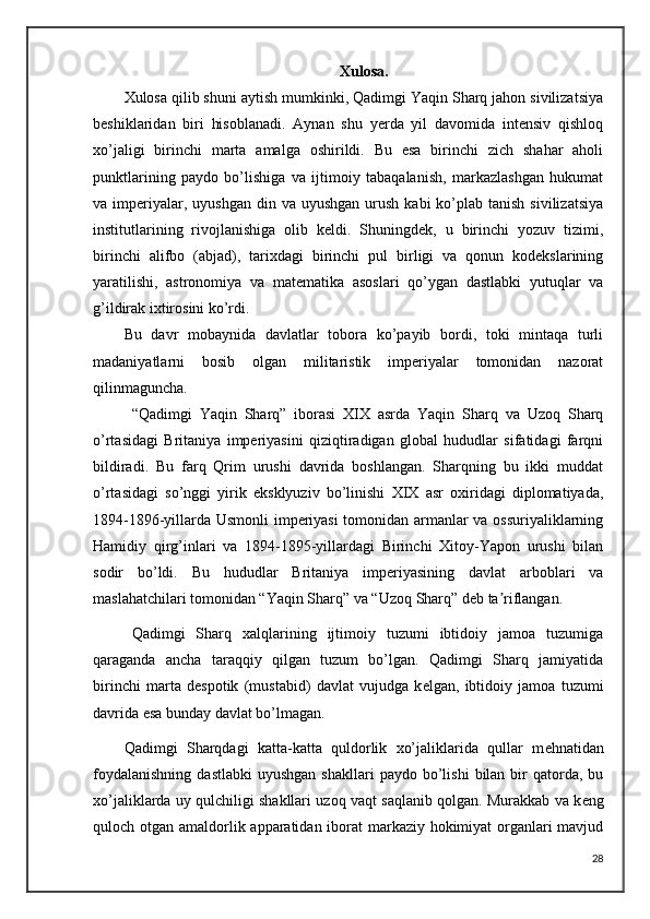Xulosa.
Xulosa qilib shuni aytish mumkinki, Qadimgi Yaqin Sharq jahon sivilizatsiya
beshiklaridan   biri   hisoblanadi.   Aynan   shu   yerda   yil   davomida   intensiv   qishloq
xo’jaligi   birinchi   marta   amalga   oshirildi.   Bu   esa   birinchi   zich   shahar   aholi
punktlarining   paydo   bo’lishiga   va   ijtimoiy   tabaqalanish,   markazlashgan   hukumat
va imperiyalar, uyushgan  din  va  uyushgan  urush  kabi   ko’plab  tanish  sivilizatsiya
institutlarining   rivojlanishiga   olib   keldi.   Shuningdek,   u   birinchi   yozuv   tizimi,
birinchi   alifbo   (abjad),   tarixdagi   birinchi   pul   birligi   va   qonun   kodekslarining
yaratilishi,   astronomiya   va   matematika   asoslari   qo’ygan   dastlabki   yutuqlar   va
g’ildirak ixtirosini ko’rdi.
Bu   davr   mobaynida   davlatlar   tobora   ko’payib   bordi,   toki   mintaqa   turli
madaniyatlarni   bosib   olgan   militaristik   imperiyalar   tomonidan   nazorat
qilinmaguncha.
“Qadimgi   Yaqin   Sharq”   iborasi   XIX   asrda   Yaqin   Sharq   va   Uzoq   Sharq
o’rtasidagi   Britaniya   imperiyasini   qiziqtiradigan   global   hududlar   sifatidagi   farqni
bildiradi.   Bu   farq   Qrim   urushi   davrida   boshlangan.   Sharqning   bu   ikki   muddat
o’rtasidagi   so’nggi   yirik   eksklyuziv   bo’linishi   XIX   asr   oxiridagi   diplomatiyada,
1894-1896-yillarda Usmonli imperiyasi  tomonidan armanlar va ossuriyaliklarning
Hamidiy   qirg’inlari   va   1894-1895-yillardagi   Birinchi   Xitoy-Yapon   urushi   bilan
sodir   bo’ldi.   Bu   hududlar   Britaniya   imperiyasining   davlat   arboblari   va
maslahatchilari tomonidan “Yaqin Sharq” va “Uzoq Sharq” deb ta riflangan.ʼ
Qadimgi   Sharq   xalqlarining   ijtimoiy   tuzumi   ibtidoiy   jamoa   tuzumiga
qaraganda   ancha   taraqqiy   qilgan   tuzum   bo’lgan.   Qadimgi   Sharq   jamiyatida
birinchi   marta   d е spotik   (mustabid)   davlat   vujudga   k е lgan,   ibtidoiy   jamoa   tuzumi
davrida esa bunday davlat bo’lmagan.
Qadimgi   Sharqdagi   katta-katta   quldorlik   xo’jaliklarida   qullar   m е hnatidan
foydalanishning   dastlabki   uyushgan  shakllari  paydo   bo’lishi  bilan  bir   qatorda,  bu
xo’jaliklarda uy qulchiligi shakllari uzoq vaqt saqlanib qolgan. Murakkab va k е ng
quloch otgan amaldorlik apparatidan iborat  markaziy hokimiyat organlari  mavjud
28 
