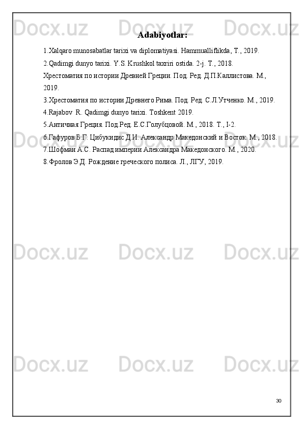 Adabiyotlar :
1. Xalqaro munosabatlar tarixi va diplomatiyasi. Hammualliflikda, T., 2019.
2. Qadimgi dunyo tarixi. Y.S. Krushkol taxriri ostida. 2-j. T., 2018.
Хрестоматия по истории Древней Греции. Под. Ред. Д.П.Каллистова. М., 
2019.
3. Хрестоматия по истории Древнего Рима. Под. Ред. С.Л.Утченко. М., 2019.
4. Rajabov  R. Qadimgi dunyo tarixi. Toshkent 2019.
5. Античная Греция. Под.Ред. Е.С.Голубцовой. М., 2018. Т., I-2.
6. Гафуров Б.Г. Цибукидис Д.И. Александр Македонский и Восток. М., 2018.
7. Шофман А.С. Распад империи Александра Македонского. М., 2020.
8. Фролов Э.Д. Рождение греческого полиса. Л., ЛГУ, 2019.  
30 