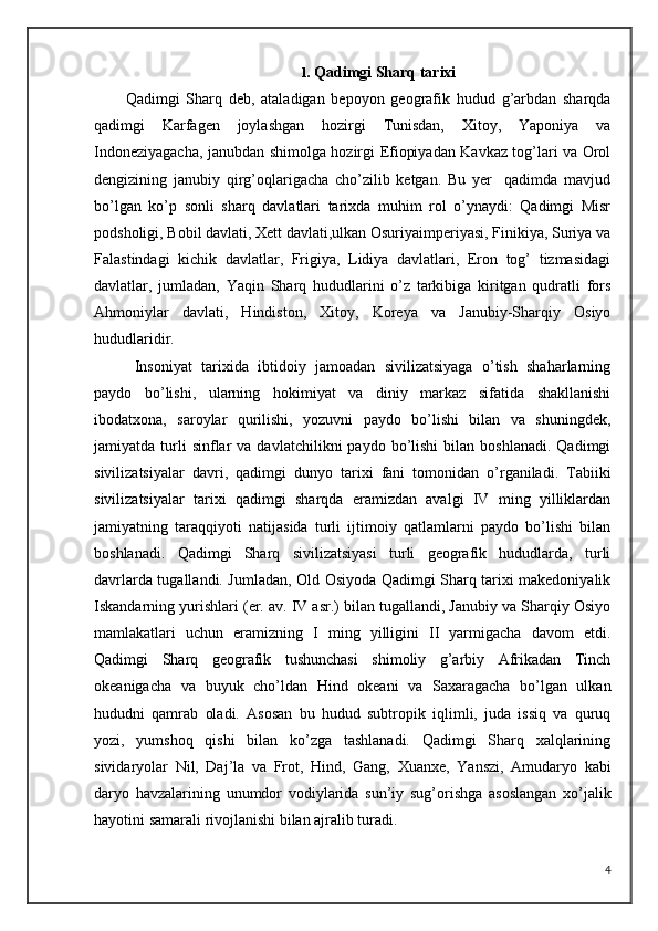 1.  Qadimgi Sharq tarixi
Qadimgi   Sharq   deb,   ataladigan   bepoyon   geografik   hudud   g’arbdan   sharqda
qadimgi   Karfagen   joylashgan   hozirgi   Tunisdan,   Xitoy,   Yaponiya   va
Indoneziyagacha, janubdan shimolga hozirgi Efiopiyadan Kavkaz tog’lari va Orol
dengizining   janubiy   qirg’oqlarigacha   cho’zilib   ketgan.   Bu   yer     qadimda   mavjud
bo’lgan   ko’p   sonli   sharq   davlatlari   tarixda   muhim   rol   o’ynaydi:   Qadimgi   Misr
podsholigi, Bobil davlati, Xett davlati,ulkan Osuriyaimperiyasi, Finikiya, Suriya va
Falastindagi   kichik   davlatlar,   Frigiya,   Lidiya   davlatlari,   Eron   tog’   tizmasidagi
davlatlar,   jumladan,   Yaqin   Sharq   hududlarini   o’z   tarkibiga   kiritgan   qudratli   fors
Ahmoniylar   davlati,   Hindiston,   Xitoy,   Koreya   va   Janubiy-Sharqiy   Osiyo
hududlaridir.
  Insoniyat   tarixida   ibtidoiy   jamoadan   sivilizatsiyaga   o’tish   shaharlarning
paydo   bo’lishi,   ularning   hokimiyat   va   diniy   markaz   sifatida   shakllanishi
ibodatxona,   saroylar   qurilishi,   yozuvni   paydo   bo’lishi   bilan   va   shuningdek,
jamiyatda  turli  sinflar   va  davlatchilikni  paydo  bo’lishi  bilan  boshlanadi.   Qadimgi
sivilizatsiyalar   davri,   qadimgi   dunyo   tarixi   fani   tomonidan   o’rganiladi.   Tabiiki
sivilizatsiyalar   tarixi   qadimgi   sharqda   eramizdan   avalgi   IV   ming   yilliklardan
jamiyatning   taraqqiyoti   natijasida   turli   ijtimoiy   qatlamlarni   paydo   bo’lishi   bilan
boshlanadi.   Qadimgi   Sharq   sivilizatsiyasi   turli   geografik   hududlarda,   turli
davrlarda tugallandi. Jumladan, Old Osiyoda Qadimgi Sharq tarixi makedoniyalik
Iskandarning yurishlari (er. av. IV asr.) bilan tugallandi, Janubiy va Sharqiy Osiyo
mamlakatlari   uchun   eramizning   I   ming   yilligini   II   yarmigacha   davom   etdi.
Qadimgi   Sharq   geografik   tushunchasi   shimoliy   g’arbiy   Afrikadan   Tinch
okeanigacha   va   buyuk   cho’ldan   Hind   okeani   va   Saxaragacha   bo’lgan   ulkan
hududni   qamrab   oladi.   Asosan   bu   hudud   subtropik   iqlimli,   juda   issiq   va   quruq
yozi,   yumshoq   qishi   bilan   ko’zga   tashlanadi.   Qadimgi   Sharq   xalqlarining
sivi daryolar   Nil,   Daj’la   va   Frot,   Hind,   Gang,   Xuanxe,   Yanszi,   Amudaryo   kabi
daryo   havzalarining   unumdor   vodiylarida   sun’iy   sug’orishga   asoslangan   xo’jalik
hayotini samarali   rivojlanishi bilan ajralib turadi. 
4 