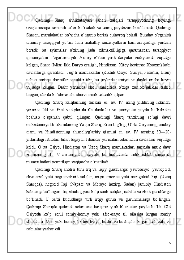 Qadimgi   Sharq   sivilizatsiyasi   jahon   xalqlari   taraqqiyotining   keyingi
rivojlanishiga  samarali  ta’sir   ko’rsatadi  va  uning poydevori  hisoblanadi.  Qadimgi
Sharqni marnlakatlar bo’yicha o’rganib borish qulayroq   boladi. Bunday o’rganish
umumiy   taraqqiyot   yo’lini   ham   mahalliy   xususiyatlarni   ham   aniqlashga   yordam
beradi:   bu   ayirmalar   o’zining   juda   xilma-xillligiga   qaramasdan   taraqqiyot
qonuniyatini   o’zgartirmaydi.   Asosiy   e’tibor   yirik   daryolar   vodiylarida   vujudga
kelgan, Sharq (Misr, Ikki Daryo oralig’i, Hindiston, Xitoy keyinroq Xorazm) kabi
davlatlarga   qaratiladi.   Tog’li   mamlakatlar   (Kichik   Osiyo,   Suriya,   Falastin,   Eron)
uchun   boshqa   sharoitlar   xarakterlidir,   bu   joylarda   jamiyat   va   davlat   ancha   keyin
vujudga   kelgan.   Dasht   yerlarida   cho’l   sharoitida   o’ziga   xos   xo’jaliklar   tarkib
topgan, ularda ko’chmanchi chorvachiiik ustunlik qilgan. 
Qadimgi   Sharq   xalqlarining   tarixini   er.   av.   IV   ming   yillikning   ikkinchi
yarmida   Nil   va   Frot   vodiylarida   ilk   davlatlar   va   jamiyatlar   paydo   bo’lishidan
boshlab   o’rganish   qabul   qilingan.   Qadimgi   Sharq   tarixining   so’ngi   davri
makedonniyalik Iskandarning Yaqin Sharq, Eron tog’ligi, O’rta Osiyoning janubiy
qismi   va   Hindistonning   shimoliyg’arbiy   qismini   er.   av.   IV   asrning   30—20-
yillaridagi istilolari bilan tugaydi. Iskandar yurishlari bilan Ellin davlatlari vujudga
keldi.   O’rta   Osiyo,   Hindiston   va   Uzoq   Sharq   mamlakatlari   tarixida   antik   davr
eramizning   III—V   asrlarigacha,   qaysiki   bu   hududlarda   antik   ishlab   chiqarish
munosabatlari yemirilgan vaqtgacha o’rnatiladi.
Qadimgi   Sharq   aholisi   turli   Irq   va   Irqiy   guruhlarga:   yevroosiyo,   yevropoid,
ekvatorial   yoki   negroavstroid   xalqlar,   osiyo-amerika   yoki   mongoloid   Irqi,   (Uzoq
Sharqda),   negroid   Irqi   (Napate   va   Meroye   hozirgi   Sudan)   janubiy   Hindiston
kabiiarga bo’lingan. Irq   etnologiyasi ko’p sonli xalqlar, цаЬПа va etnik guruhlarga
bo’linadi.   U   ba’zi   hududlarga   turli   irqiy   guruh   va   guruhchalarga   bo’lingan.
Qadimgi   Sharqda   qadimda   sekin-asta   barqaror   yirik   til   oilalari   paydo   bo’ldi.   Old
Osiyoda   ko’p   sonli   somiy-homiy   yoki   afro-osiyo   til   oilasiga   kirgan   somiy
shoxchasi, Misr yoki homiy, berber-liviya, kushit va boshqalar kirgan turli xalq va
qabilalar yashar edi. 
5 