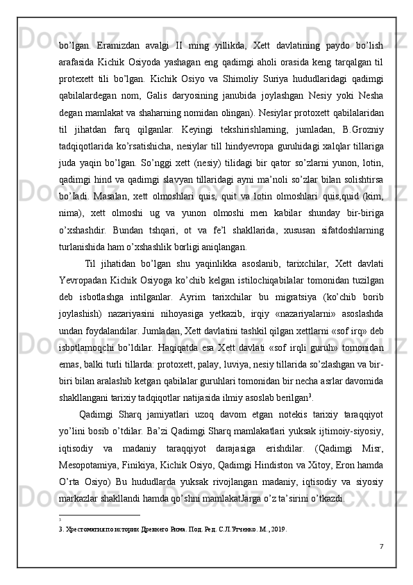 bo’lgan.   Eramizdan   avalgi   II   ming   yillikda,   Xett   davlatining   paydo   bo’lish
arafasida   Kichik   Osiyoda   yashagan   eng   qadimgi   aholi   orasida   keng   tarqalgan   til
protexett   tili   bo’lgan.   Kichik   Osiyo   va   Shimoliy   Suriya   hududlaridagi   qadimgi
qabilalar degan   nom,   Galis   daryosining   janubida   joylashgan   Nesiy   yoki   Nesha
degan mamlakat va shaharning nomidan olingan). Nesiylar protoxett   qabilalaridan
til   jihatdan   farq   qilganlar.   Keyingi   tekshirishlarning,   jumladan,   B.Grozniy
tadqiqotlarida  ko’rsatishicha,   nesiylar  till   hindyevropa   guruhidagi  xalqlar  tillariga
juda   yaqin   bo’lgan.   So’nggi   xett   (nesiy)   tilidagi   bir   qator   so’zlarni   yunon,   lotin,
qadimgi   hind  va   qadimgi   slavyan  tillaridagi   ayni   ma’noli  so’zlar  bilan  solishtirsa
bo’Iadi.   Masalan,   xett   olmoshlari   quis,   quit   va   lotin   olmoshlari   quis,quid   (kim,
nima),   xett   olmoshi   ug   va   yunon   olmoshi   men   kabilar   shunday   bir-biriga
o’xshashdir.   Bundan   tshqari,   ot   va   fe’l   shakllarida,   xususan   sifatdoshlarning
turlanishida ham o’xshashlik   borligi aniqlangan.
  Til   jihatidan   bo’lgan   shu   yaqinlikka   asoslanib,   tarixchilar,   Xett   davlati
Yevropadan  Kichik   Osiyoga   ko’chib  kelgan   istilochiqabilalar   tomonidan  tuzilgan
deb   isbotlashga   intilganlar.   Ayrim   tarixchilar   bu   migratsiya   (ko’chib   borib
joylashish)   nazariyasini   nihoyasiga   yetkazib,   irqiy   «nazariyalarni»   asoslashda
undan foydalandilar.   Jumladan, Xett davlatini tashkil qilgan xettlarni «sof   irq» deb
isbotlamoqchi   bo’ldilar.   Haqiqatda   esa   Xett   davlati   «sof   irqli   guruh»   tomonidan
emas, balki turli tillarda: protoxett, palay,   luviya, nesiy tillarida so’zlashgan va bir-
biri bilan aralashib ketgan   qabilalar guruhlari tomonidan bir necha asrlar davomida
shakllangani   tarixiy tadqiqotlar natijasida ilmiy asoslab berilgan 3
.
Qadimgi   Sharq   jamiyatlari   uzoq   davom   etgan   notekis   tarixiy   taraqqiyot
yo’lini bosib o’tdilar. Ba’zi Qadimgi Sharq mamlakatlari yuksak ijtimoiy-siyosiy,
iqtisodiy   va   madaniy   taraqqiyot   darajasiga   erishdilar.   (Qadimgi   Misr,
Mesopotamiya, Finikiya, Kichik Osiyo, Qadimgi Hindiston va Xitoy, Eron hamda
O’rta   Osiyo)   Bu   hududlarda   yuksak   rivojlangan   madaniy,   iqtisodiy   va   siyosiy
markazlar shakllandi hamda qo’shni mamlakatJarga o’z ta’sirini o’tkazdi.
3
3. Хрестоматия по истории Древнего Рима. Под. Ред. С.Л.Утченко. М., 2019.
7 
