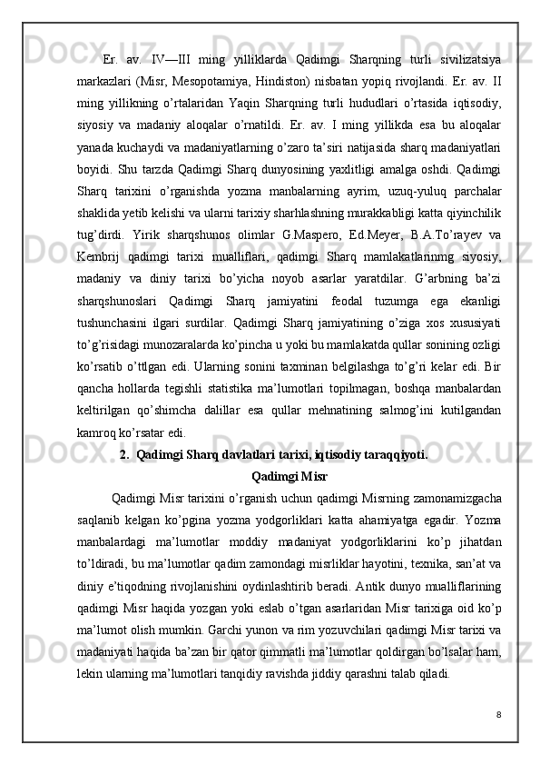 Er.   av.   IV—III   ming   yilliklarda   Qadimgi   Sharqning   turli   sivilizatsiya
markazlari   (Misr,   Mesopotamiya,   Hindiston)   nisbatan   yopiq   rivojlandi.   Er.   av.   II
ming   yillikning   o’rtalaridan   Yaqin   Sharqning   turli   hududlari   o’rtasida   iqtisodiy,
siyosiy   va   madaniy   aloqalar   o’rnatildi.   Er.   av.   I   ming   yillikda   esa   bu   aloqalar
yanada kuchaydi va madaniyatlarning o’zaro ta’siri natijasida sharq madaniyatlari
boyidi.   Shu   tarzda   Qadimgi   Sharq   dunyosining   yaxlitligi   amalga   oshdi.   Qadimgi
Sharq   tarixini   o’rganishda   yozma   manbalarning   ayrim,   uzuq-yuluq   parchalar
shaklida yetib kelishi va ularni tarixiy sharhlashning murakkabligi katta qiyinchilik
tug’dirdi.   Yirik   sharqshunos   olimlar   G.Maspero,   Ed.Meyer,   B.A.To’rayev   va
Kembrij   qadimgi   tarixi   mualliflari,   qadimgi   Sharq   mamlakatlarinmg   siyosiy,
madaniy   va   diniy   tarixi   bo’yicha   noyob   asarlar   yaratdilar.   G’arbning   ba’zi
sharqshunoslari   Qadimgi   Sharq   jamiyatini   feodal   tuzumga   ega   ekanligi
tushunchasini   ilgari   surdilar.   Qadimgi   Sharq   jamiyatining   o’ziga   xos   xususiyati
to’g’risidagi munozaralarda ko’pincha u yoki bu mamlakatda qullar sonining ozligi
ko’rsatib   o’ttlgan   edi.   Ularning   sonini   taxminan   belgilashga   to’g’ri   kelar   edi.   Bir
qancha   hollarda   tegishli   statistika   ma’lumotlari   topilmagan,   boshqa   manbalardan
keltirilgan   qo’shimcha   dalillar   esa   qullar   mehnatining   salmog’ini   kutilgandan
kamroq ko’rsatar edi. 
2. Qadimgi Sharq davlatlari tarixi, iqtisodiy taraqqiyoti.
Qadimgi Misr  
    Qadimgi Misr tarixini o’rganish uchun qadimgi Misrning   zamonamizgacha
saqlanib   kelgan   ko’pgina   yozma   yodgorliklari   katta   ahamiyatga   egadir.   Yozma
manbalardagi   ma’lumotlar   moddiy   madaniyat   yodgorliklarini   ko’p   jihatdan
to’ldiradi, bu ma’lumotlar   qadim zamondagi misrliklar hayotini, texnika, san’at va
diniy   e’tiqodning rivojlanishini oydinlashtirib beradi. Antik dunyo mualliflarining
qadimgi  Misr  haqida yozgan  yoki  eslab o’tgan asarlaridan   Misr  tarixiga oid ko’p
ma’lumot olish mumkin. Garchi yunon   va rim yozuvchilari qadimgi Misr tarixi va
madaniyati haqida   ba’zan bir qator qimmatli ma’lumotlar qoldirgan bo’lsalar ham,
lekin   ularning ma’lumotlari tanqidiy ravishda jiddiy qarashni talab   qiladi.  
8 