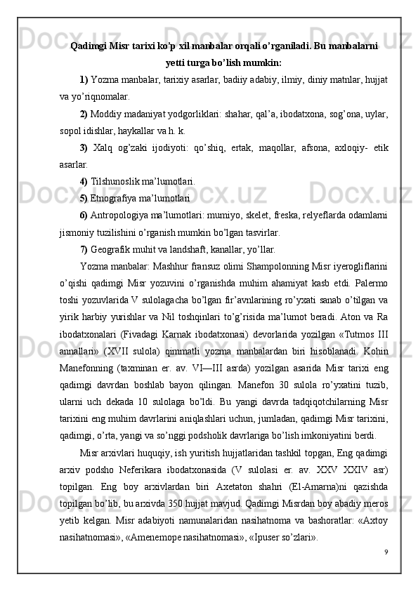 Qadimgi Misr tarixi ko’p xil manbalar orqali o’rganiladi. Bu   manbalarni
yetti turga bo’lish mumkin:
1 )  Yozma manbalar, tarixiy asarlar, badiiy adabiy, ilmiy, diniy matnlar, hujjat
va yo’riqnomalar.
2)  Moddiy madaniyat yodgorliklari: shahar, qal’a, ibodatxona, sog’ona, uylar,
sopol idishlar, haykallar va h. k.
3)   Xalq   og’zaki   ijodiyoti:   qo’shiq,   ertak,   maqollar,   afsona,   axloqiy-   etik
asarlar.
4)  Tilshunoslik ma’lumotlari.
5)  Etnografiya ma’lumotlari
6)  Antropologiya ma’lumotlari: mumiyo, skelet, freska, relyeflarda odamlarni
jismoniy tuzilishini o’rganish mumkin bo’lgan tasvirlar.
7)  Geografik muhit va landshaft, kanallar, yo’llar.
Yozma manbalar: Mashhur fransuz olimi Shampolonning Misr iyerogliflarini
o’qishi   qadimgi   Misr   yozuvini   o’rganishda   muhim   ahamiyat   kasb   etdi.   Palermo
toshi yozuvlarida V sulolagacha bo’lgan fir’avnlarining ro’yxati sanab o’tilgan va
yirik   harbiy   yurishlar   va   Nil   toshqinlari   to’g’risida   ma’lumot   beradi.   Aton   va   Ra
ibodatxonalari   (Fivadagi   Karnak   ibodatxonasi)   devorlarida   yozilgan   «Tutmos   III
annallari»   (XVII   sulola)   qimmatli   yozma   manbalardan   biri   hisoblanadi.   Kohin
Manefonning   (taxminan   er.   av.   VI—III   asrda)   yozilgan   asarida   Misr   tarixi   eng
qadimgi   davrdan   boshlab   bayon   qilingan.   Manefon   30   sulola   ro’yxatini   tuzib,
ularni   uch   dekada   10   sulolaga   bo’ldi.   Bu   yangi   davrda   tadqiqotchilarning   Misr
tarixini eng muhim davrlarini aniqlashlari uchun, jumladan, qadimgi Misr tarixini,
qadimgi, o’rta, yangi va so’nggi podsholik davrlariga bo’lish imkoniyatini berdi. 
Misr arxivlari huquqiy, ish yuritish hujjatlaridan tashkil topgan, Eng qadimgi
arxiv   podsho   Neferikara   ibodatxonasida   (V   sulolasi   er.   av.   XXV   XXIV   asr)
topilgan.   Eng   boy   arxivlardan   biri   Axetaton   shahri   (El-Amarna)ni   qazishda
topilgan bo’lib, bu arxivda 350 hujjat mavjud. Qadimgi Misrdan boy abadiy meros
yetib   kelgan.   Misr   adabiyoti   namunalaridan   nasihatnoma   va   bashoratlar:   «Axtoy
nasihatnomasi», «Amenemope nasihatnomasi», «Ipuser so’zlari». 
9 