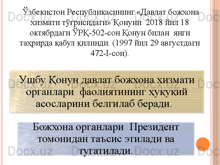 У шбу Қонун давлат божхона хизмати 
органлари  фаолиятининг ҳуқуқий 
асосларини белгилаб беради.  
Божхона органлари  Президент 
томонидан таъсис этилади ва 
тугатилади.     Ўзбекистон Республикасининг «Давлат божхона 
хизмати тўғрисидаги» Қонуни  2018 йил 18 
октябрдаги ЎРҚ-502-сон Қонун билан  янги 
таҳрирда қабул қилинди. (1997 йил 29 августдаги 
472-I-сон).       