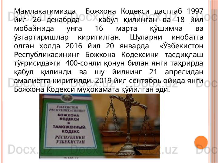 Мамлакатимизда    Божхона  Кодекси  дастлаб  1997 
йил  26  декабрда       қабул  қилинган  ва  18  йил 
мобайнида  унга  16  марта  қўшимча  ва 
ўзгартиришлар  киритилган.  Шуларни  инобатга 
олган  ҳолда  2016  йил  20  январда    «Ўзбекистон 
Республикасининг  Божхона  Кодексини  тасдиқлаш 
тўғрисида»ги   400-сонли  қонун  билан  янги  таҳрирда 
қабул  қилинди  ва  шу  йилнинг  21  апрелидан 
амалиётга киритилди. 2019 йил сентябрь ойида янги 
Божхона Кодекси муҳокамага қўйилган эди.     