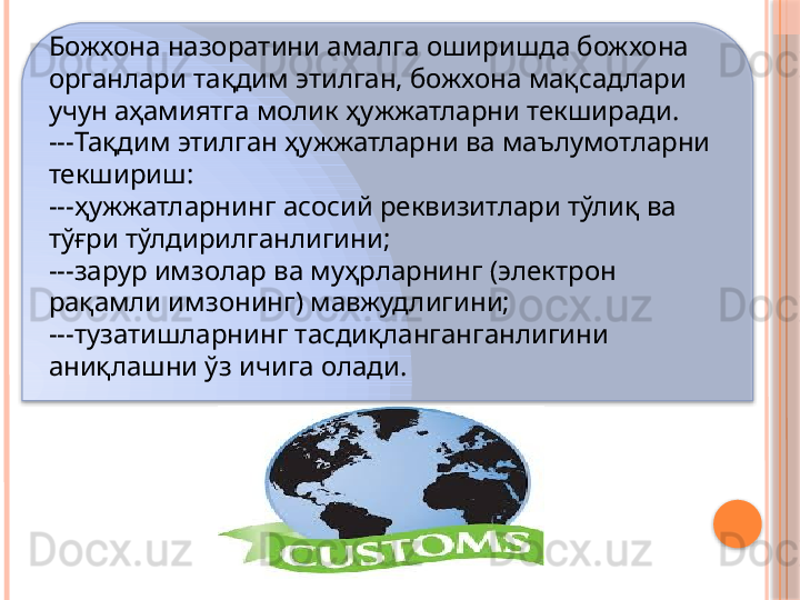 Божхона назоратини амалга оширишда божхона 
органлари тақдим этилган, божхона мақсадлари 
учун аҳамиятга молик ҳужжатларни текширади.
--- Тақдим этилган ҳужжатларни ва маълумотларни 
текшириш:
--- ҳужжатларнинг асосий реквизитлари тўлиқ ва 
тўғри тўлдирилганлигини;
--- зарур имзолар ва муҳрларнинг (электрон 
рақамли имзонинг) мавжудлигини;
--- тузатишларнинг тасдиқланганганлигини 
аниқлашни ўз ичига олади.      