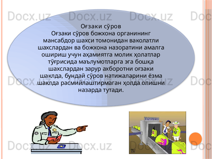 Оғ зак и  сў ров
Оғзаки сўров божхона органининг 
мансабдор шахси томонидан ваколатли 
шахслардан ва божхона назоратини амалга 
ошириш учун аҳамиятга молик ҳолатлар 
тўғрисида маълумотларга эга бошқа 
шахслардан зарур ахборотни оғзаки 
шаклда, бундай сўров натижаларини ёзма 
шаклда расмийлаштирмаган ҳолда олишни 
назарда тутади.      