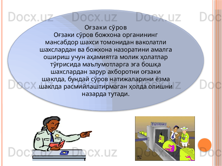 Оғ зак и  сў ров
Оғзаки сўров божхона органининг 
мансабдор шахси томонидан ваколатли 
шахслардан ва божхона назоратини амалга 
ошириш учун аҳамиятга молик ҳолатлар 
тўғрисида маълумотларга эга бошқа 
шахслардан зарур ахборотни оғзаки 
шаклда, бундай сўров натижаларини ёзма 
шаклда расмийлаштирмаган ҳолда олишни 
назарда тутади.
