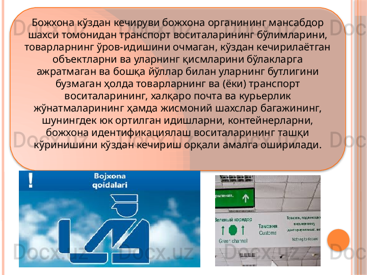 Божхона кўздан кечируви божхона органининг мансабдор 
шахси томонидан транспорт воситаларининг бўлимларини, 
товарларнинг ўров-идишини очмаган, кўздан кечирилаётган 
объектларни ва уларнинг қисмларини бўлакларга 
ажратмаган ва бошқа йўллар билан уларнинг бутлигини 
бузмаган ҳолда товарларнинг ва (ёки) транспорт 
воситаларининг, халқаро почта ва курьерлик 
жўнатмаларининг ҳамда жисмоний шахслар багажининг, 
шунингдек юк ортилган идишларни, контейнерларни, 
божхона идентификациялаш воситаларининг ташқи 
кўринишини кўздан кечириш орқали амалга оширилади.      