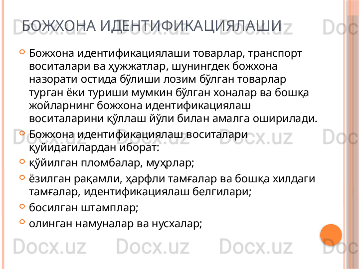 БОЖХОНА ИДЕНТИФИКАЦИЯЛАШИ

Божхона идентификациялаши товарлар, транспорт 
воситалари ва ҳужжатлар, шунингдек божхона 
назорати остида бўлиши лозим бўлган товарлар 
турган ёки туриши мумкин бўлган хоналар ва бошқа 
жойларнинг божхона идентификациялаш 
воситаларини қўллаш йўли билан амалга оширилади.

Божхона идентификациялаш воситалари 
қуйидагилардан иборат:

қўйилган пломбалар, муҳрлар;

ёзилган рақамли, ҳарфли тамғалар ва бошқа хилдаги 
тамғалар, идентификациялаш белгилари;

босилган штамплар; 

олинган намуналар ва нусхалар;     