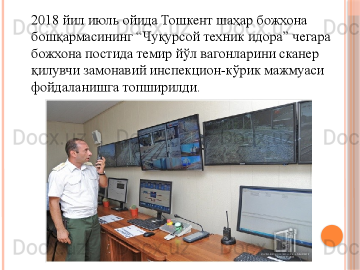 2018 йил июль ойида Тошкент шаҳар божхона 
бошқармасининг “Чуқурсой техник идора” чегара 
божхона постида темир йўл вагонларини сканер 
қилувчи замонавий инспекцион-кўрик мажмуаси 
фойдаланишга топширилди.