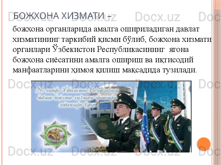 БОЖХОНА ХИЗМАТИ –
божхона органларида амалга ошириладиган давлат 
хизматининг таркибий қисми бўлиб, божхона хизмати 
органлари Ўзбекистон Республикасининг  ягона 
божхона сиёсатини амалга ошириш ва иқтисодий 
манфаатларини ҳимоя қилиш мақсадида тузилади.