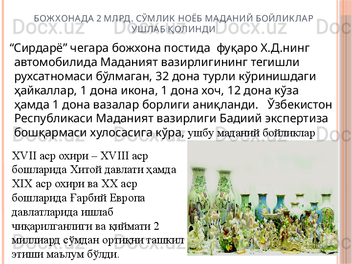 БОЖ ХОНА ДА 2 МЛРД . СЎМЛИК  НОЁБ МАДАНИЙ БОЙЛИК ЛАР 
УШЛАБ Қ ОЛИНДИ
  “ Сирдарё” чегара божхона постида  фуқаро Х.Д.нинг 
автомобилида Маданият вазирлигининг тегишли 
рухсатномаси бўлмаган, 32 дона турли кўринишдаги 
ҳайкаллар, 1 дона икона, 1 дона хоч, 12 дона кўза 
ҳамда 1 дона вазалар борлиги аниқланди.   Ўзбекистон 
Республикаси Маданият вазирлиги Бадиий экспертиза 
бошқармаси хулосасига кўра,  ушбу маданий бойликлар 
XVII  аср охири –  XVIII  аср 
бошларида Хитой давлати ҳамда 
XIX  аср охири ва  XX  аср 
бошларида Ғарбий Европа 
давлатларида ишлаб 
чиқарилганлиги ва қиймати 2 
миллиард сўмдан ортиқни ташкил 
этиши маълум бўлди.     