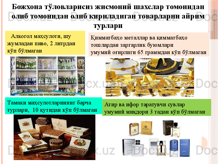 Алкогол маҳсулоти, шу 
жумладан пиво, 2 литрдан 
кўп бўлмаган
Атир ва ифор таратувчи сувлар
умумий миқдори 3 тадан кўп бўлмаганБожхона тўловларисиз жисмоний шахслар томонидан 
олиб томонидан олиб кириладиган товарларни айрим 
турлари
Қимматбаҳо металлар ва қимматбаҳо 
тошлардан заргарлик буюмлари
умумий оғирлиги 65 граммдан кўп бўлмаган
Тамаки маҳсулотларининг барча 
турлари,  10 қутидан кўп бўлмаган
