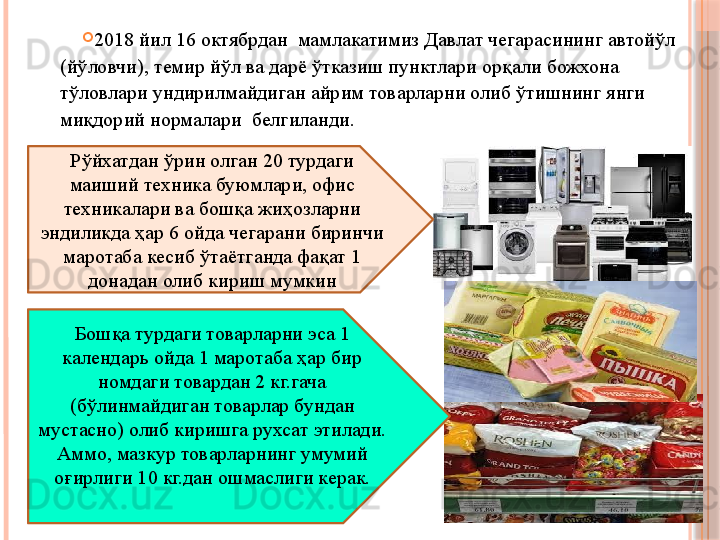 Рўйхатдан ўрин олган 20 турдаги 
маиший техника буюмлари, офис 
техникалари ва бошқа жиҳозларни 
эндиликда ҳар 6 ойда чегарани биринчи 
маротаба кесиб ўтаётганда фақат 1 
донадан олиб кириш мумкин
Бошқа турдаги товарларни эса 1 
календарь ойда 1 маротаба ҳар бир 
номдаги товардан 2 кг.гача 
(бўлинмайдиган товарлар бундан 
мустасно) олиб киришга рухсат этилади. 
Аммо, мазкур товарларнинг умумий 
оғирлиги 10 кг.дан ошмаслиги керак. 
2018 йил 16 октябрдан  мамлакатимиз Давлат чегарасининг автойўл 
(йўловчи), темир йўл ва дарё ўтказиш пунктлари орқали божхона 
тўловлари ундирилмайдиган айрим товарларни олиб ўтишнинг янги 
миқдорий нормалари  белгиланди.