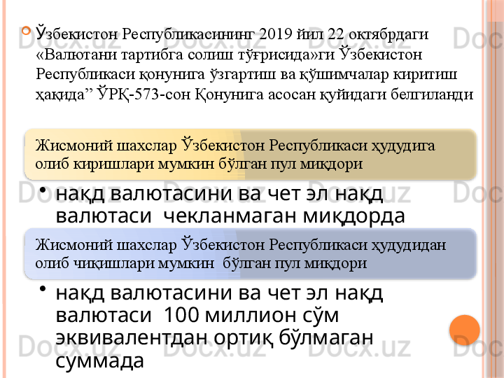 Жисмоний шахслар Ўзбекистон Республикаси ҳудудига 
олиб киришлари мумкин бўлган пул миқдори
•
нақд валютасини ва чет эл нақд 
валютаси  чекланмаган миқдорда
Жисмоний шахслар Ўзбекистон Республикаси ҳудудидан 
олиб чиқишлари мумкин  бўлган пул миқдори
•
нақд валютасини ва чет эл нақд 
валютаси  100 миллион сўм 
эквивалентдан ортиқ бўлмаган 
суммада 
Ў збекистон  Р еспубликасининг  2019 йил 22 октябрдаги  
«Валютани тартибга солиш тўғрисида»ги Ўзбекистон 
Республикаси қонунига ўзгартиш ва қўшимчалар киритиш 
ҳақида” ЎРҚ-573-сон Қонунига асосан қуйидаги белгиланди       