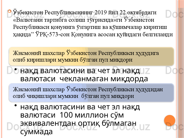 Жисмоний шахслар Ўзбекистон Республикаси ҳудудига 
олиб киришлари мумкин бўлган пул миқдори
•
нақд валютасини ва чет эл нақд 
валютаси  чекланмаган миқдорда
Жисмоний шахслар Ўзбекистон Республикаси ҳудудидан 
олиб чиқишлари мумкин  бўлган пул миқдори
•
нақд валютасини ва чет эл нақд 
валютаси  100 миллион сўм 
эквивалентдан ортиқ бўлмаган 
суммада 
Ў збекистон  Р еспубликасининг  2019 йил 22 октябрдаги  
«Валютани тартибга солиш тўғрисида»ги Ўзбекистон 
Республикаси қонунига ўзгартиш ва қўшимчалар киритиш 
ҳақида” ЎРҚ-573-сон Қонунига асосан қуйидаги белгиланди