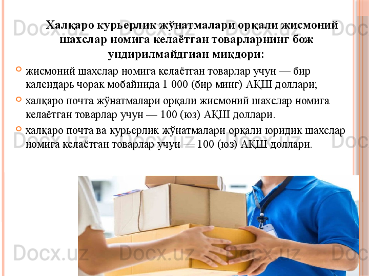 Халқаро курьерлик жўнатмалари орқали жисмоний 
шахслар номига келаётган товарларнинг бож 
ундирилмайдгиан миқдори:
жисмоний шахслар номига келаётган товарлар учун — бир 
календарь чорак мобайнида 1 000 (бир минг) АҚШ доллари;
халқаро почта жўнатмалари орқали жисмоний шахслар номига 
келаётган товарлар учун — 100 (юз) АҚШ доллари.
халқаро почта ва курьерлик жўнатмалари орқали юридик шахслар 
номига келаётган товарлар учун — 100 (юз) АҚШ доллари.