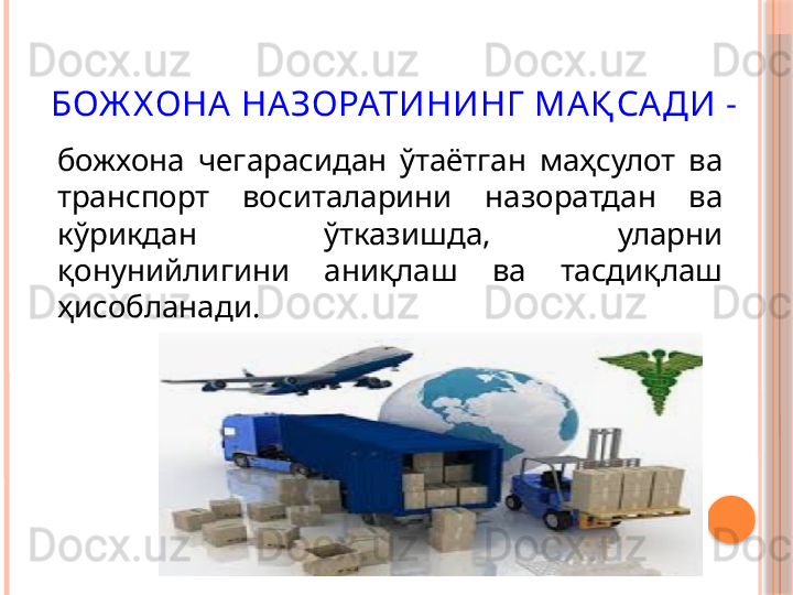 БОЖ Х ОНА НАЗОРАТИНИНГ  МАҚ САДИ  -
божхона  чегарасидан  ўтаётган  маҳсулот  ва 
транспорт  воситаларини  назоратдан  ва 
кўрикдан  ўтказишда,  уларни 
қонунийлигини  аниқлаш  ва  тасдиқлаш 
ҳисобланади.     