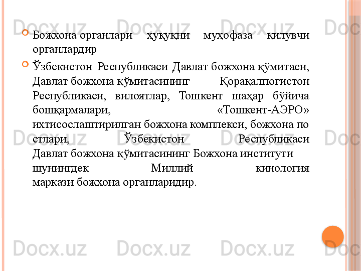 
Божхона органлари  ҳуқуқни  муҳофаза  қилувчи 
органлардир

Ўзбекистон  Республикаси  Давлат	
 божхона	 қўмитаси, 
Давлат	
 божхона	 қўмитасининг  Қорақалпоғистон 
Республикаси,  вилоятлар,  Тошкент  шаҳар  бўйича 
бошқармалари,  «Тошкент-АЭРО» 
ихтисослаштирилган	
 божхона	 комплекси,	 божхона	 по
стлари,  Ўзбекистон  Республикаси 
Давлат	
 божхона	 қўмитасининг	 Божхона	 институти   
шунингдек  Миллий  кинология 
маркази	
 божхона	 органларидир.     