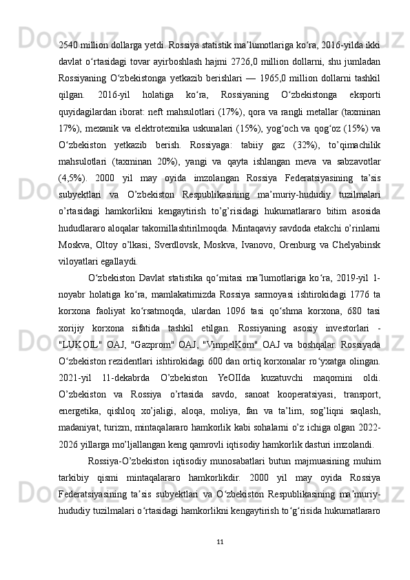 2540 million dollarga yetdi. Rossiya statistik ma lumotlariga ko ra, 2016-yilda ikkiʼ ʻ
davlat  o rtasidagi   tovar   ayirboshlash  hajmi   2726,0 million dollarni, shu  jumladan	
ʻ
Rossiyaning   O zbekistonga   yetkazib   berishlari   —   1965,0   million   dollarni   tashkil	
ʻ
qilgan.   2016-yil   holatiga   ko ra,   Rossiyaning   O zbekistonga   eksporti	
ʻ ʻ
quyidagilardan iborat: neft mahsulotlari  (17%), qora va rangli metallar (taxminan
17%), mexanik  va  elektrotexnika  uskunalari   (15%), yog och va  qog oz (15%)   va	
ʻ ʻ
O zbekiston   yetkazib   berish.   Rossiyaga:   tabiiy   gaz   (32%),   to’qimachilik	
ʻ
mahsulotlari   (taxminan   20%),   yangi   va   qayta   ishlangan   meva   va   sabzavotlar
(4,5%).   2000   yil   may   oyida   imzolangan   Rossiya   Federatsiyasining   ta’sis
subyektlari   va   O’zbekiston   Respublikasining   ma’muriy-hududiy   tuzilmalari
o’rtasidagi   hamkorlikni   kengaytirish   to’g’risidagi   hukumatlararo   bitim   asosida
hududlararo aloqalar takomillashtirilmoqda. Mintaqaviy savdoda etakchi o’rinlarni
Moskva,   Oltoy   o’lkasi,   Sverdlovsk,   Moskva,   Ivanovo,   Orenburg   va   Chelyabinsk
viloyatlari egallaydi.
O zbekiston   Davlat   statistika   qo mitasi   ma lumotlariga   ko ra,   2019-yil   1-	
ʻ ʻ ʼ ʻ
noyabr   holatiga   ko ra,   mamlakatimizda   Rossiya   sarmoyasi   ishtirokidagi   1776   ta	
ʻ
korxona   faoliyat   ko rsatmoqda,   ulardan   1096   tasi   qo shma   korxona,   680   tasi
ʻ ʻ
xorijiy   korxona   sifatida   tashkil   etilgan.   Rossiyaning   asosiy   investorlari   -
"LUKOIL"   OAJ,   "Gazprom"   OAJ,   "VimpelKom"   OAJ   va   boshqalar.   Rossiyada
O zbekiston rezidentlari ishtirokidagi 600 dan ortiq korxonalar ro yxatga olingan.	
ʻ ʻ
2021-yil   11-dekabrda   O’zbekiston   YeOIIda   kuzatuvchi   maqomini   oldi.
O’zbekiston   va   Rossiya   o’rtasida   savdo,   sanoat   kooperatsiyasi,   transport,
energetika,   qishloq   xo’jaligi,   aloqa,   moliya,   fan   va   ta’lim,   sog’liqni   saqlash,
madaniyat, turizm, mintaqalararo hamkorlik kabi sohalarni o’z ichiga olgan 2022-
2026 yillarga mo’ljallangan keng qamrovli iqtisodiy hamkorlik dasturi imzolandi.
Rossiya-O’zbekiston   iqtisodiy   munosabatlari   butun   majmuasining   muhim
tarkibiy   qismi   mintaqalararo   hamkorlikdir.   2000   yil   may   oyida   Rossiya
Federatsiyasining   ta sis   subyektlari   va   O zbekiston   Respublikasining   ma muriy-	
ʼ ʻ ʼ
hududiy tuzilmalari o rtasidagi hamkorlikni kengaytirish to g risida hukumatlararo
ʻ ʻ ʻ
11 
