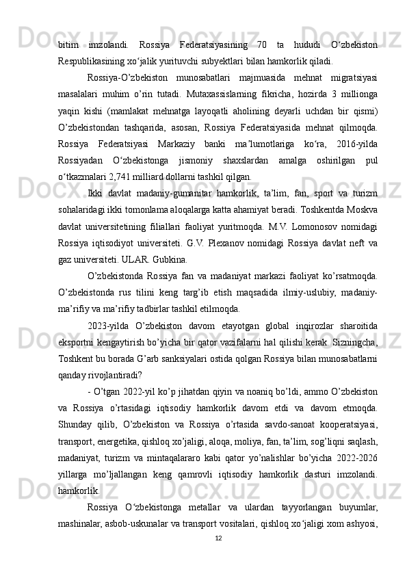 bitim   imzolandi.   Rossiya   Federatsiyasining   70   ta   hududi   O zbekistonʻ
Respublikasining xo jalik yurituvchi subyektlari bilan hamkorlik qiladi.	
ʻ
Rossiya-O’zbekiston   munosabatlari   majmuasida   mehnat   migratsiyasi
masalalari   muhim   o’rin   tutadi.   Mutaxassislarning   fikricha,   hozirda   3   millionga
yaqin   kishi   (mamlakat   mehnatga   layoqatli   aholining   deyarli   uchdan   bir   qismi)
O’zbekistondan   tashqarida,   asosan,   Rossiya   Federatsiyasida   mehnat   qilmoqda.
Rossiya   Federatsiyasi   Markaziy   banki   ma lumotlariga   ko ra,   2016-yilda	
ʼ ʻ
Rossiyadan   O zbekistonga   jismoniy   shaxslardan   amalga   oshirilgan   pul	
ʻ
o tkazmalari 2,741 milliard dollarni tashkil qilgan.	
ʻ
Ikki   davlat   madaniy-gumanitar   hamkorlik,   ta’lim,   fan,   sport   va   turizm
sohalaridagi ikki tomonlama aloqalarga katta ahamiyat beradi. Toshkentda Moskva
davlat   universitetining   filiallari   faoliyat   yuritmoqda.   M.V.   Lomonosov   nomidagi
Rossiya   iqtisodiyot   universiteti.   G.V.   Plexanov   nomidagi   Rossiya   davlat   neft   va
gaz universiteti. ULAR. Gubkina.
O’zbekistonda   Rossiya   fan   va   madaniyat   markazi   faoliyat   ko’rsatmoqda.
O’zbekistonda   rus   tilini   keng   targ’ib   etish   maqsadida   ilmiy-uslubiy,   madaniy-
ma’rifiy va ma’rifiy tadbirlar tashkil etilmoqda.
2023-yilda   O’zbekiston   davom   etayotgan   global   inqirozlar   sharoitida
eksportni kengaytirish bo’yicha bir qator vazifalarni hal qilishi kerak. Sizningcha,
Toshkent bu borada G’arb sanksiyalari ostida qolgan Rossiya bilan munosabatlarni
qanday rivojlantiradi?
- O’tgan 2022-yil ko’p jihatdan qiyin va noaniq bo’ldi, ammo O’zbekiston
va   Rossiya   o’rtasidagi   iqtisodiy   hamkorlik   davom   etdi   va   davom   etmoqda.
Shunday   qilib,   O’zbekiston   va   Rossiya   o’rtasida   savdo-sanoat   kooperatsiyasi,
transport, energetika, qishloq xo’jaligi, aloqa, moliya, fan, ta’lim, sog’liqni saqlash,
madaniyat,   turizm   va   mintaqalararo   kabi   qator   yo’nalishlar   bo’yicha   2022-2026
yillarga   mo’ljallangan   keng   qamrovli   iqtisodiy   hamkorlik   dasturi   imzolandi.
hamkorlik.
Rossiya   O zbekistonga   metallar   va   ulardan   tayyorlangan   buyumlar,	
ʻ
mashinalar, asbob-uskunalar va transport vositalari, qishloq xo jaligi xom ashyosi,	
ʻ
12 