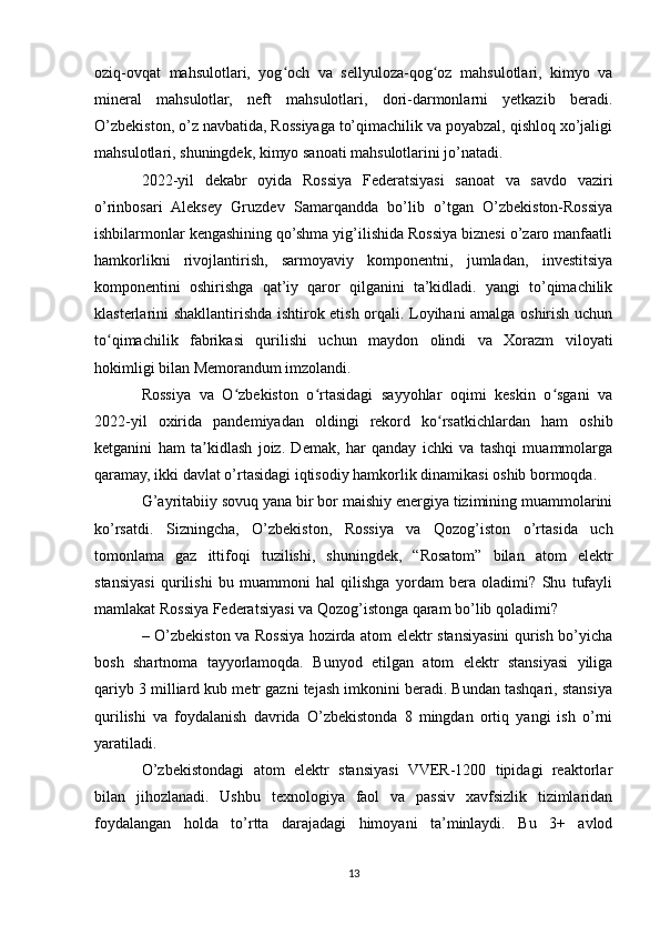 oziq-ovqat   mahsulotlari,   yog och   va   sellyuloza-qog oz   mahsulotlari,   kimyo   vaʻ ʻ
mineral   mahsulotlar,   neft   mahsulotlari,   dori-darmonlarni   yetkazib   beradi.
O’zbekiston, o’z navbatida, Rossiyaga to’qimachilik va poyabzal, qishloq xo’jaligi
mahsulotlari, shuningdek, kimyo sanoati mahsulotlarini jo’natadi.
2022-yil   dekabr   oyida   Rossiya   Federatsiyasi   sanoat   va   savdo   vaziri
o’rinbosari   Aleksey   Gruzdev   Samarqandda   bo’lib   o’tgan   O’zbekiston-Rossiya
ishbilarmonlar kengashining qo’shma yig’ilishida Rossiya biznesi o’zaro manfaatli
hamkorlikni   rivojlantirish,   sarmoyaviy   komponentni,   jumladan,   investitsiya
komponentini   oshirishga   qat’iy   qaror   qilganini   ta’kidladi.   yangi   to’qimachilik
klasterlarini shakllantirishda ishtirok etish orqali. Loyihani amalga oshirish uchun
to qimachilik   fabrikasi   qurilishi   uchun   maydon   olindi   va   Xorazm   viloyati	
ʻ
hokimligi bilan Memorandum imzolandi.
Rossiya   va   O zbekiston   o rtasidagi   sayyohlar   oqimi   keskin   o sgani   va	
ʻ ʻ ʻ
2022-yil   oxirida   pandemiyadan   oldingi   rekord   ko rsatkichlardan   ham   oshib	
ʻ
ketganini   ham   ta kidlash   joiz.   Demak,   har   qanday   ichki   va   tashqi   muammolarga	
ʼ
qaramay, ikki davlat o’rtasidagi iqtisodiy hamkorlik dinamikasi oshib bormoqda.
G’ayritabiiy sovuq yana bir bor maishiy energiya tizimining muammolarini
ko’rsatdi.   Sizningcha,   O’zbekiston,   Rossiya   va   Qozog’iston   o’rtasida   uch
tomonlama   gaz   ittifoqi   tuzilishi,   shuningdek,   “Rosatom”   bilan   atom   elektr
stansiyasi   qurilishi   bu   muammoni   hal   qilishga   yordam   bera   oladimi?   Shu   tufayli
mamlakat Rossiya Federatsiyasi va Qozog’istonga qaram bo’lib qoladimi?
– O’zbekiston va Rossiya hozirda atom elektr stansiyasini qurish bo’yicha
bosh   shartnoma   tayyorlamoqda.   Bunyod   etilgan   atom   elektr   stansiyasi   yiliga
qariyb 3 milliard kub metr gazni tejash imkonini beradi. Bundan tashqari, stansiya
qurilishi   va   foydalanish   davrida   O’zbekistonda   8   mingdan   ortiq   yangi   ish   o’rni
yaratiladi.
O’zbekistondagi   atom   elektr   stansiyasi   VVER-1200   tipidagi   reaktorlar
bilan   jihozlanadi.   Ushbu   texnologiya   faol   va   passiv   xavfsizlik   tizimlaridan
foydalangan   holda   to’rtta   darajadagi   himoyani   ta’minlaydi.   Bu   3+   avlod
13 