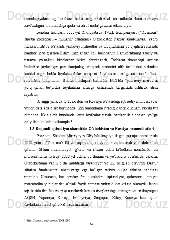 texnologiyalarining   barchasi   hatto   eng   ekstremal   sharoitlarda   ham   stansiya
xavfsizligini ta’minlashga qodir va atrof-muhitga zarar etkazmaydi.
Bundan   tashqari,   2022-yil   21-noyabrda   TVEL   kompaniyasi   (“Rosatom”
sho’ba   korxonasi   –   muharrir   eslatmasi)   O’zbekiston   Fanlar   akademiyasi   Yadro
fizikasi instituti o’rtasida yadroviy inshootlar va chiqindilarni yo’q qilish sohasida
hamkorlik to’g’risida Bitim  imzolangan  edi. boshqaruv. Hamkorlikning asosiy  va
ustuvor   yo nalishi   binolardan   birini,   shuningdek,   Toshkent   shahridagi   institutʻ
hududida   joylashgan   past   darajadagi   chiqindi   omborini   olib   tashlashni   oldindan
tashkil   etgan   holda   foydalanishdan   chiqarish   loyihasini   amalga   oshirish   bo ladi.	
ʻ
radioaktiv   chiqindilar.   Bundan   tashqari,   tomonlar   MDHda   “yadroviy   meros”ni
yo’q   qilish   bo’yicha   loyihalarni   amalga   oshirishda   birgalikda   ishtirok   etish
niyatida.
So’nggi yillarda O’zbekiston va Rossiya o’rtasidagi iqtisodiy munosabatlar
yuqori darajada o’sib bormoqda. Ikki tomonlama strategik sheriklik ham yaxshi tus
olmoqda.   Kelajakda   bundanda   katta   loyihalar   ustida   hamkorlik   aloqalari   yo’lga
qo’yilishi ko’zda tutilmoqda. 2
1.3 Raqamli iqtisodiyot sharoitida O’zbekiston va Rossiya munosabatlari
Prezident Shavkat Mirziyoyev Oliy Majlisga yo’llagan murojaatnomalarida
2020   yilni   –   “Ilm,   ma’rifat   va   raqamli   iqtisodiyotni   rivojlantirish   yili”   deb   e’lon
qildilar.   SHuni   mamnuniyat,   g’urur   va   iftixor   bilan   ta’kidlash   mumkinki,   bu
murojaatnoma nafaqat 2020 yil uchun qo’llanma va yo’llanma vositasida, balkim,
O’zbekistonni   yaqin   o’rta   muddatga   taraqqiyot   yo’lini   belgilab   beruvchi   Dastur
sifatida   fundamental   ahamiyatga   ega   bo’lgan   tarixiy   hujjat   sifatida   baholash
mumkin.   Umuman,   har   qanday   fan,   jumladan,   iqtisodiyot,   qolaversa,   jamiyat
matematika   yutuqlaridan   o’rinli   foydalanmasa   yuksaklikka   erisha   olmaydi.   Jahon
tajribasida ilm-fan rivojiga asoslanib keskin rivojlanishga erishgan va erishayotgan
AQSH,   Yaponiya,   Koreya,   Malayziya,   Singapur,   Xitoy,   Rossiya   kabi   qator
davlatlarni misol qilib keltirish mumkin.
2
 https://zenodo.org/records/10081250
14 